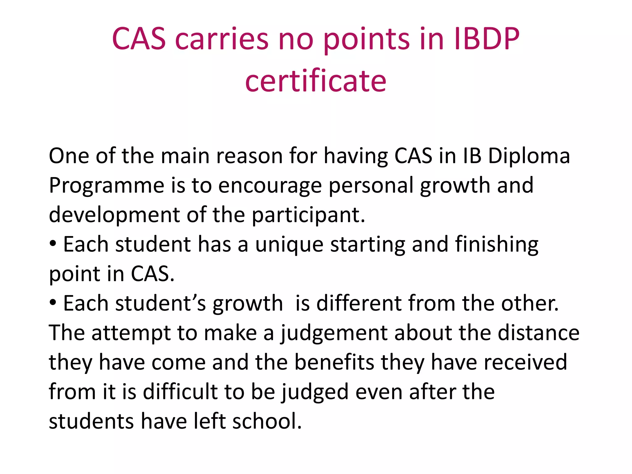 CAS carries no points in IBDP
certificate
One of the main reason for having CAS in IB Diploma
Programme is to encourage personal growth and
development of the participant.
• Each student has a unique starting and finishing
point in CAS.
• Each student’s growth is different from the other.
The attempt to make a judgement about the distance
they have come and the benefits they have received
from it is difficult to be judged even after the
students have left school.
 