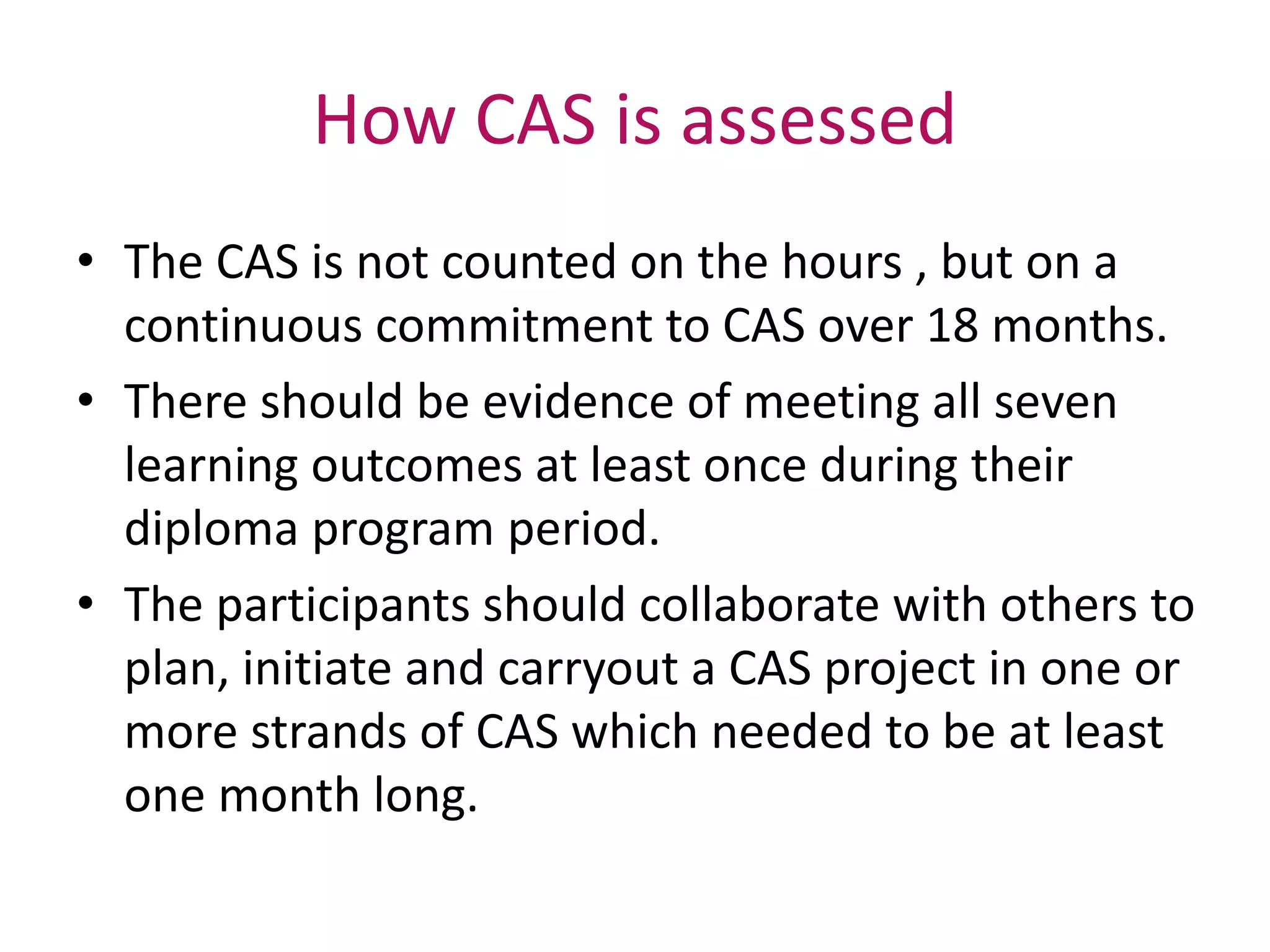How CAS is assessed
• The CAS is not counted on the hours , but on a
continuous commitment to CAS over 18 months.
• There should be evidence of meeting all seven
learning outcomes at least once during their
diploma program period.
• The participants should collaborate with others to
plan, initiate and carryout a CAS project in one or
more strands of CAS which needed to be at least
one month long.
 