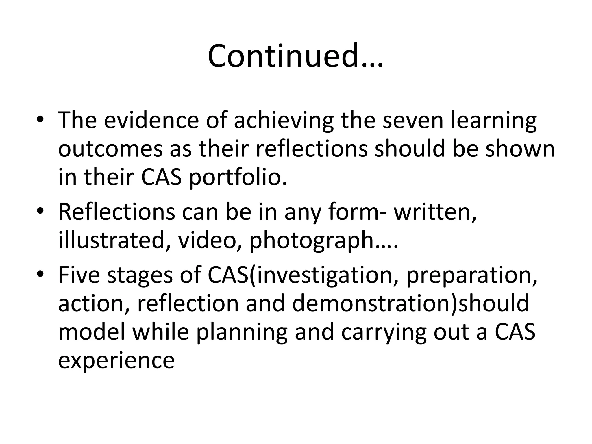 Continued…
• The evidence of achieving the seven learning
outcomes as their reflections should be shown
in their CAS portfolio.
• Reflections can be in any form- written,
illustrated, video, photograph….
• Five stages of CAS(investigation, preparation,
action, reflection and demonstration)should
model while planning and carrying out a CAS
experience
 