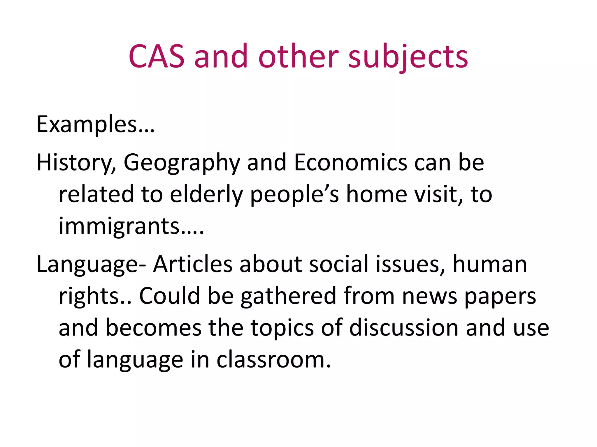 CAS and other subjects
Examples…
History, Geography and Economics can be
related to elderly people’s home visit, to
immigrants….
Language- Articles about social issues, human
rights.. Could be gathered from news papers
and becomes the topics of discussion and use
of language in classroom.
 
