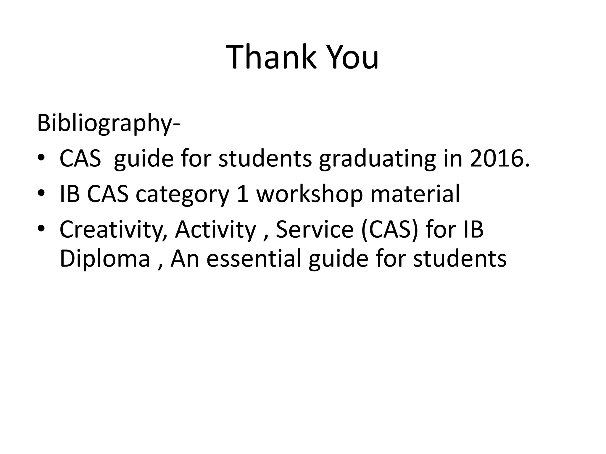 Thank You
Bibliography-
• CAS guide for students graduating in 2016.
• IB CAS category 1 workshop material
• Creativity, Activity , Service (CAS) for IB
Diploma , An essential guide for students
 