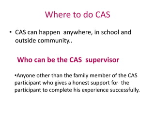 Where to do CAS
• CAS can happen anywhere, in school and
outside community..
Who can be the CAS supervisor
•Anyone other than the family member of the CAS
participant who gives a honest support for the
participant to complete his experience successfully.
 