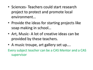 • Sciences- Teachers could start research
project to protect and promote local
environment…
• Provide the ideas for starting projects like
soap making in school…
• Art, Music- A lot of creative ideas can be
provided by these teachers.
• A music troupe, art gallery set up….
Every subject teacher can be a CAS Mentor and a CAS
supervisor
 