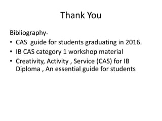 Thank You
Bibliography-
• CAS guide for students graduating in 2016.
• IB CAS category 1 workshop material
• Creativity, Activity , Service (CAS) for IB
Diploma , An essential guide for students
 
