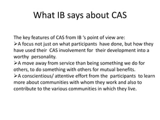 What IB says about CAS
The key features of CAS from IB ‘s point of view are:
A focus not just on what participants have done, but how they
have used their CAS involvement for their development into a
worthy personality.
A move away from service than being something we do for
others, to do something with others for mutual benefits.
A conscientious/ attentive effort from the participants to learn
more about communities with whom they work and also to
contribute to the various communities in which they live.
 
