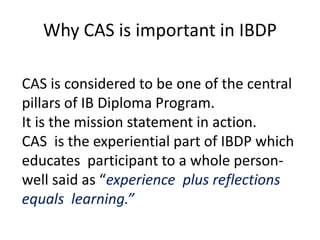 Why CAS is important in IBDP
CAS is considered to be one of the central
pillars of IB Diploma Program.
It is the mission statement in action.
CAS is the experiential part of IBDP which
educates participant to a whole person-
well said as “experience plus reflections
equals learning.”
 