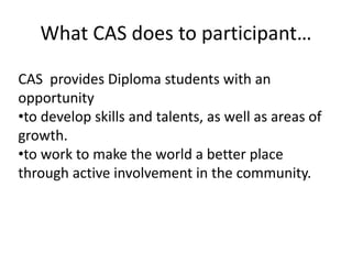 What CAS does to participant…
CAS provides Diploma students with an
opportunity
•to develop skills and talents, as well as areas of
growth.
•to work to make the world a better place
through active involvement in the community.
 