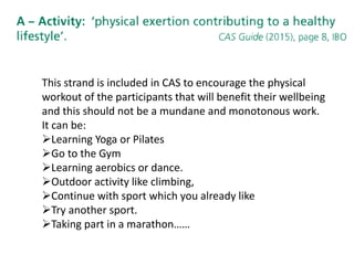 This strand is included in CAS to encourage the physical
workout of the participants that will benefit their wellbeing
and this should not be a mundane and monotonous work.
It can be:
Learning Yoga or Pilates
Go to the Gym
Learning aerobics or dance.
Outdoor activity like climbing,
Continue with sport which you already like
Try another sport.
Taking part in a marathon……
 