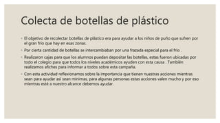 Colecta de botellas de plástico
◦ El objetivo de recolectar botellas de plástico era para ayudar a los niños de puño que sufren por
el gran frío que hay en esas zonas.
◦ Por cierta cantidad de botellas se intercambiaban por una frazada especial para el frío .
◦ Realizaron cajas para que los alumnos puedan depositar las botellas, estas fueron ubicadas por
todo el colegio para que todos los niveles académicos ayuden con esta causa . También
realizamos afiches para informar a todos sobre esta campaña.
◦ Con esta actividad reflexionamos sobre la importancia que tienen nuestras acciones mientras
sean para ayudar así sean mínimas, para algunas personas estas acciones valen mucho y por eso
mientras esté a nuestro alcance debemos ayudar.
 