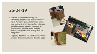 25-04-19
◦ Este día no hubo salida Cas y las
actividades se realizaron dentro del Liceo
Naval Almirante Guise, repartieron tareas
para cada uno, en mi caso y el de mi grupo
revisábamos que las cajas en donde se
depositan las botellas estén en buen
estado y las que estaban malogradas las
arreglamos.
◦ Se podría decir que fue creatividad porque
también decoramos algunas de estas cajas.
 