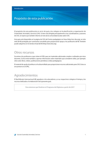 Guía de Creatividad, Actividad y Servicio 1
Propósito de esta publicación
Introducción
El propósito de esta publicación es servir de guía a los colegios en la planificación y organización de
Creatividad, Actividad y Servicio (CAS). Si bien está dirigida principalmente a los coordinadores y asesores
de CAS, se espera que también informe al resto de la comunidad escolar sobre CAS.
Esta guía está disponible en la página de CAS del Centro pedagógico en línea (http://occ.ibo.org), un sitio
web del IB protegido por contraseña concebido para proporcionar apoyo a los profesores del IB. También
puede adquirirse en la tienda virtual del IB (http://store.ibo.org).
Otros recursos
Se anima a los profesores a que visiten el CPEL para ver materiales adicionales creados o utilizados por otros
docentes. Se les invita también a aportar información sobre materiales que consideren útiles, por ejemplo:
sitios web, libros, videos, publicaciones periódicas o ideas pedagógicas.
El material de ayuda al profesor se ha desarrollado para proporcionar recursos adicionales para CAS. Estos se
encuentran en el CPEL.
Agradecimientos
El Bachillerato Internacional (IB) agradece a los educadores y a sus respectivos colegios el tiempo y los
recursos dedicados a la elaboración de la presente guía.
Para alumnos que finalicen el Programa del Diploma a partir de 2017
 