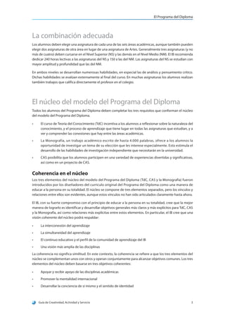 El Programa del Diploma
Guía de Creatividad, Actividad y Servicio 3
La combinación adecuada
Los alumnos deben elegir una asignatura de cada una de las seis áreas académicas, aunque también pueden
elegir dos asignaturas de otra área en lugar de una asignatura de Artes. Generalmente tres asignaturas (y no
más de cuatro) deben cursarse en el Nivel Superior (NS) y las demás en el Nivel Medio (NM). El IB recomienda
dedicar 240 horas lectivas a las asignaturas del NS y 150 a las del NM. Las asignaturas del NS se estudian con
mayor amplitud y profundidad que las del NM.
En ambos niveles se desarrollan numerosas habilidades, en especial las de análisis y pensamiento crítico.
Dichas habilidades se evalúan externamente al final del curso. En muchas asignaturas los alumnos realizan
también trabajos que califica directamente el profesor en el colegio.
El núcleo del modelo del Programa del Diploma
Todos los alumnos del Programa del Diploma deben completar los tres requisitos que conforman el núcleo
del modelo del Programa del Diploma.
•	 El curso de Teoría del Conocimiento (TdC) incentiva a los alumnos a reflexionar sobre la naturaleza del
conocimiento, y el proceso de aprendizaje que tiene lugar en todas las asignaturas que estudian, y a
ver y comprender las conexiones que hay entre las áreas académicas.
•	 La Monografía, un trabajo académico escrito de hasta 4.000 palabras, ofrece a los alumnos la
oportunidad de investigar un tema de su elección que les interese especialmente. Esto estimula el
desarrollo de las habilidades de investigación independiente que necesitarán en la universidad.
•	 CAS posibilita que los alumnos participen en una variedad de experiencias divertidas y significativas,
así como en un proyecto de CAS.
Coherencia en el núcleo
Los tres elementos del núcleo del modelo del Programa del Diploma (TdC, CAS y la Monografía) fueron
introducidos por los diseñadores del currículo original del Programa del Diploma como una manera de
educar a la persona en su totalidad. El núcleo se compone de tres elementos separados, pero los vínculos y
relaciones entre ellos son evidentes, aunque estos vínculos no han sido articulados claramente hasta ahora.
El IB, con su fuerte compromiso con el principio de educar a la persona en su totalidad, cree que la mejor
manera de lograrlo es identificar y desarrollar objetivos generales más claros y más explícitos para TdC, CAS
y la Monografía, así como relaciones más explícitas entre estos elementos. En particular, el IB cree que una
visión coherente del núcleo podrá respaldar:
•	 La interconexión del aprendizaje
•	 La simultaneidad del aprendizaje
•	 El continuo educativo y el perfil de la comunidad de aprendizaje del IB
•	 Una visión más amplia de las disciplinas
La coherencia no significa similitud. En este contexto, la coherencia se refiere a que los tres elementos del
núcleo se complementan unos con otros y operan conjuntamente para alcanzar objetivos comunes. Los tres
elementos del núcleo deben basarse en tres objetivos coherentes:
•	 Apoyar y recibir apoyo de las disciplinas académicas
•	 Promover la mentalidad internacional
•	 Desarrollar la conciencia de sí mismo y el sentido de identidad
 