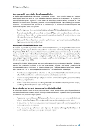 El Programa del Diploma
Guía de Creatividad, Actividad y Servicio4
Apoyar y recibir apoyo de las disciplinas académicas
El núcleo se entiende como el corazón del Programa del Diploma. Las disciplinas académicas, si bien no
forman parte del núcleo, están de todos modos vinculadas con el mismo. El núcleo necesita las asignaturas
para enriquecerse, y cada asignatura a su vez deberá ser enriquecida por el núcleo. Los profesores de cada
elemento del núcleo deben considerar y planificar cuidadosamente cómo TdC, CAS y la Monografía pueden
contribuir a una comprensión más profunda de los contenidos que los alumnos estudian en el Programa del
Diploma. Esto podría incluir, por ejemplo:
•	 Transferir el proceso de pensamiento crítico desarrollado en TdC al estudio de disciplinas académicas
•	 Desarrollar oportunidades de aprendizaje-servicio en CAS que estén basadas en los conocimientos
existentes del alumno sobre un tema, y que contribuyan a la construcción de conocimientos nuevos y
más profundos en esa área disciplinaria
•	 Explorar en la Monografía un tema o cuestión que les interese y que tenga importancia global, desde
el punto de vista de una o más disciplinas
Promover la mentalidad internacional
El núcleo es responsable de promover y nutrir la mentalidad internacional, con el objetivo final de desarrollar
ciudadanos globales responsables. Las actividades del núcleo deben estar motivadas en gran medida por
los principios del IB: “formar jóvenes solidarios, informados y ávidos de conocimiento, capaces de contribuir
a crear un mundo mejor y más pacífico, en el marco del entendimiento mutuo y el respeto intercultural” y
“alentar a estudiantes del mundo entero a adoptar una actitud activa de aprendizaje durante toda su vida,
a ser compasivos y a entender que otras personas, con sus diferencias, también pueden estar en lo cierto.”
(Declaración de principios del IB).
Con este fin, el núcleo debe promover una exploración de cuestiones con importancia global y al hacerlo
permitir que los alumnos examinen los vínculos entre lo local y lo global. Debe animar a los alumnos a
considerar los contextos y los puntos de vista de otras personas, y asegurar que estos reflexionen, durante
toda su vida, acerca de los principios y valores desarrollados. Esto podría incluir, por ejemplo:
•	 Poner énfasis en las perspectivas culturales en TdC, observando cómo las diferentes tradiciones
culturales han contribuido a nuestras construcciones actuales de conocimiento
•	 Considerar un proyecto de CAS que refleje una cuestión con importancia global, pero explorándola
desde una perspectiva local
•	 Animar a los alumnos a redactar una Monografía de Estudios del Mundo Contemporáneo, es decir,
una Monografía interdisciplinaria sobre un tema global
Desarrollar la conciencia de sí mismo y el sentido de identidad
El núcleo debe aspirar a influir en las vidas de los alumnos. Deben proporcionarse oportunidades para que
los alumnos reflexionen sobre sus propios valores y acciones, entiendan su lugar en el mundo y den forma a
su identidad. Esto podría incluir, por ejemplo:
•	 Proporcionar oportunidades en TdC para que los alumnos conversen con personas de distintos
orígenes socioculturales y con diferentes puntos de vista, cuestionando así sus propios valores
•	 En CAS, animar a los alumnos a evaluar su compromiso a ayudar a quienes lo necesitan y a explorar la
noción de promoción de una causa
•	 Pedir a los alumnos que reflexionen sobre el proceso de redactar la Monografía, identificando al
hacerlo sus puntos fuertes y áreas en las que se necesita mejorar
 