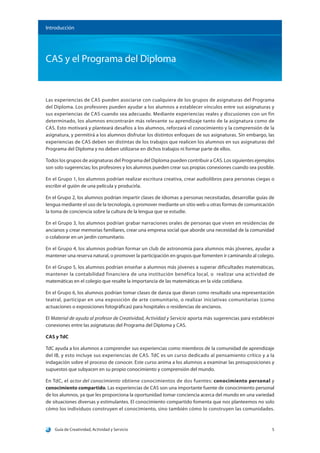 Guía de Creatividad, Actividad y Servicio 5
Introducción
CAS y el Programa del Diploma
Las experiencias de CAS pueden asociarse con cualquiera de los grupos de asignaturas del Programa
del Diploma. Los profesores pueden ayudar a los alumnos a establecer vínculos entre sus asignaturas y
sus experiencias de CAS cuando sea adecuado. Mediante experiencias reales y discusiones con un fin
determinado, los alumnos encontrarán más relevante su aprendizaje tanto de la asignatura como de
CAS. Esto motivará y planteará desafíos a los alumnos, reforzará el conocimiento y la comprensión de la
asignatura, y permitirá a los alumnos disfrutar los distintos enfoques de sus asignaturas. Sin embargo, las
experiencias de CAS deben ser distintas de los trabajos que realicen los alumnos en sus asignaturas del
Programa del Diploma y no deben utilizarse en dichos trabajos ni formar parte de ellos.
Todos los grupos de asignaturas del Programa del Diploma pueden contribuir a CAS. Los siguientes ejemplos
son solo sugerencias; los profesores y los alumnos pueden crear sus propias conexiones cuando sea posible.
En el Grupo 1, los alumnos podrían realizar escritura creativa, crear audiolibros para personas ciegas o
escribir el guión de una película y producirla.
En el Grupo 2, los alumnos podrían impartir clases de idiomas a personas necesitadas, desarrollar guías de
lengua mediante el uso de la tecnología, o promover mediante un sitio web u otras formas de comunicación
la toma de conciencia sobre la cultura de la lengua que se estudie.
En el Grupo 3, los alumnos podrían grabar narraciones orales de personas que viven en residencias de
ancianos y crear memorias familiares, crear una empresa social que aborde una necesidad de la comunidad
o colaborar en un jardín comunitario.
En el Grupo 4, los alumnos podrían formar un club de astronomía para alumnos más jóvenes, ayudar a
mantener una reserva natural, o promover la participación en grupos que fomenten ir caminando al colegio.
En el Grupo 5, los alumnos podrían enseñar a alumnos más jóvenes a superar dificultades matemáticas,
mantener la contabilidad financiera de una institución benéfica local, o realizar una actividad de
matemáticas en el colegio que resalte la importancia de las matemáticas en la vida cotidiana.
En el Grupo 6, los alumnos podrían tomar clases de danza que dieran como resultado una representación
teatral, participar en una exposición de arte comunitario, o realizar iniciativas comunitarias (como
actuaciones o exposiciones fotográficas) para hospitales o residencias de ancianos.
El Material de ayuda al profesor de Creatividad, Actividad y Servicio aporta más sugerencias para establecer
conexiones entre las asignaturas del Programa del Diploma y CAS.
CAS y TdC
TdC ayuda a los alumnos a comprender sus experiencias como miembros de la comunidad de aprendizaje
del IB, y esto incluye sus experiencias de CAS. TdC es un curso dedicado al pensamiento crítico y a la
indagación sobre el proceso de conocer. Este curso anima a los alumnos a examinar las presuposiciones y
supuestos que subyacen en su propio conocimiento y comprensión del mundo.
En TdC, el actor del conocimiento obtiene conocimientos de dos fuentes: conocimiento personal y
conocimiento compartido. Las experiencias de CAS son una importante fuente de conocimiento personal
de los alumnos, ya que les proporciona la oportunidad tomar conciencia acerca del mundo en una variedad
de situaciones diversas y estimulantes. El conocimiento compartido fomenta que nos planteemos no solo
cómo los individuos construyen el conocimiento, sino también cómo lo construyen las comunidades.
 