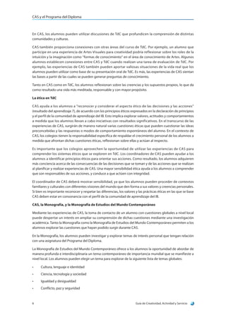 CAS y el Programa del Diploma
Guía de Creatividad, Actividad y Servicio6
En CAS, los alumnos pueden utilizar discusiones de TdC que profundicen la comprensión de distintas
comunidades y culturas.
CAS también proporciona conexiones con otras áreas del curso de TdC. Por ejemplo, un alumno que
participe en una experiencia de Artes Visuales para creatividad podría reflexionar sobre los roles de la
intuición y la imaginación como “formas de conocimiento” en el área de conocimiento de Artes. Algunos
alumnos establecen conexiones entre CAS y TdC cuando realizan una tarea de evaluación de TdC. Por
ejemplo, las experiencias de CAS también pueden aportar valiosas situaciones de la vida real que los
alumnos pueden utilizar como base de su presentación oral de TdC. Es más, las experiencias de CAS sientan
las bases a partir de las cuales se pueden generar preguntas de conocimiento.
Tanto en CAS como en TdC, los alumnos reflexionan sobre las creencias y los supuestos propios, lo que da
como resultado una vida más meditada, responsable y con mayor propósito.
La ética en TdC
CAS ayuda a los alumnos a “reconocer y considerar el aspecto ético de las decisiones y las acciones”
(resultado del aprendizaje 7), de acuerdo con los principios éticos expresados en la declaración de principios
y el perfil de la comunidad de aprendizaje del IB. Esto implica explorar valores, actitudes y comportamientos
a medida que los alumnos llevan a cabo iniciativas con resultados significativos. En el transcurso de las
experiencias de CAS, surgirán de manera natural varias cuestiones éticas que pueden cuestionar las ideas
preconcebidas y las respuestas o modos de comportamiento espontáneos del alumno. En el contexto de
CAS, los colegios tienen la responsabilidad específica de respaldar el crecimiento personal de los alumnos a
medida que afrontan dichas cuestiones éticas, reflexionan sobre ellas y actúan al respecto.
Es importante que los colegios aprovechen la oportunidad de utilizar las experiencias de CAS para
comprender los sistemas éticos que se exploren en TdC. Los coordinadores de CAS pueden ayudar a los
alumnos a identificar principios éticos para orientar sus acciones. Como resultado, los alumnos adquieren
más conciencia acerca de las consecuencias de las decisiones que se toman y de las acciones que se realizan
al planificar y realizar experiencias de CAS. Una mayor sensibilidad ética ayuda a los alumnos a comprender
que son responsables de sus acciones, y conduce a que actúen con integridad.
El coordinador de CAS deberá mostrar sensibilidad, ya que los alumnos pueden proceder de contextos
familiares y culturales con diferentes visiones del mundo que den forma a sus valores y creencias personales.
Si bien es importante reconocer y respetar las diferencias, los valores y las prácticas éticas en las que se base
CAS deben estar en consonancia con el perfil de la comunidad de aprendizaje del IB.
CAS, la Monografía, y la Monografía de Estudios del Mundo Contemporáneo
Mediante las experiencias de CAS, la toma de contacto de un alumno con cuestiones globales a nivel local
puede despertar un interés en ampliar su comprensión de dichas cuestiones mediante una investigación
académica. Tanto la Monografía como la Monografía de Estudios del Mundo Contemporáneo permiten a los
alumnos explorar las cuestiones que hayan podido surgir durante CAS.
En la Monografía, los alumnos pueden investigar y explorar temas de interés personal que tengan relación
con una asignatura del Programa del Diploma.
La Monografía de Estudios del Mundo Contemporáneo ofrece a los alumnos la oportunidad de abordar de
manera profunda e interdisciplinaria un tema contemporáneo de importancia mundial que se manifieste a
nivel local. Los alumnos pueden elegir un tema para explorar de la siguiente lista de temas globales:
•	 Cultura, lenguaje e identidad
•	 Ciencia, tecnología y sociedad
•	 Igualdad y desigualdad
•	 Conflicto, paz y seguridad
 