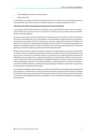 CAS y el Programa del Diploma
Guía de Creatividad, Actividad y Servicio 7
•	 Sustentabilidad económica y medioambiental
•	 Salud y desarrollo
La Monografía de Estudios del Mundo Contemporáneo da a los alumnos la oportunidad de apreciar y
comprender bien estos temas, lo que a su vez puede conducir a una mayor participación en CAS.
CAS dentro del continuo de programas de educación internacional del IB
Los programas del IB abordan el bienestar cognitivo, social, emocional y físico de los alumnos, y ofrecen
oportunidades para que los alumnos se conviertan en miembros activos y solidarios de comunidades
locales, nacionales y globales.
De manera intencionada, CAS se fundamenta en el Programa de la Escuela Primaria (PEP) y el Programa
de los Años Intermedios (PAI), con lo cual establece una continuidad a lo largo del continuo de programas
de educación internacional del IB. CAS representa un parte del compromiso constante del Programa del
Diploma con el perfil de la comunidad de aprendizaje del IB. El perfil de la comunidad de aprendizaje es la
declaración de principios del IB en acción, y describe en forma concisa las aspiraciones de una comunidad
global que comparte los valores que cimientan la filosofía educativa del IB.
Mediante CAS, los alumnos siguen reforzando los enfoques del aprendizaje que encuentran y desarrollan
en el PEP y el PAI. Los enfoques del aprendizaje, además de contribuir a desarrollar la identidad personal
de los alumnos, fomentan el crecimiento personal y social de estos por medio del perfeccionamiento de
habilidades como la cooperación, la resolución de problemas, la resolución de conflictos, y el pensamiento
crítico y creativo. CAS continúa desarrollando la capacidad de reflexión crítica de los alumnos, para lo cual les
ofrece oportunidades cada vez más complejas de analizar su propio pensamiento, esfuerzo y rendimiento.
Los alumnos también aprenden a establecer metas que supongan un desafío y a desarrollar el compromiso
y la perseverancia necesarios para alcanzarlas.
Los elementos de enfoques del aprendizaje y los atributos del perfil de la comunidad de aprendizaje del IB
que se destacan y se desarrollan a lo largo del continuo de programas del IB se ponen en práctica mediante
la variedad de experiencias y proyectos de CAS. Asimismo, durante CAS los alumnos siguen desarrollando
el sentido de responsabilidad individual y compartida, así como habilidades de colaboración y trabajo en
equipo eficaces.
 