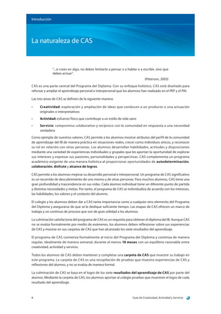 Guía de Creatividad, Actividad y Servicio8
La naturaleza de CAS
Introducción
“...si crees en algo, no debes limitarte a pensar o a hablar o a escribir, sino que
debes actuar”.
(Peterson, 2003)
CAS es una parte central del Programa del Diploma. Con su enfoque holístico, CAS está diseñado para
reforzar y ampliar el aprendizaje personal e interpersonal que los alumnos han realizado en el PEP y el PAI.
Las tres áreas de CAS se definen de la siguiente manera:
•	 Creatividad: exploración y ampliación de ideas que conducen a un producto o una actuación
originales o interpretativos
•	 Actividad: esfuerzo físico que contribuye a un estilo de vida sano
•	 Servicio: compromiso colaborativo y recíproco con la comunidad en respuesta a una necesidad
verdadera
Como ejemplo de nuestros valores, CAS permite a los alumnos mostrar atributos del perfil de la comunidad
de aprendizaje del IB de manera práctica en situaciones reales, crecer como individuos únicos, y reconocer
su rol en relación con otras personas. Los alumnos desarrollan habilidades, actitudes y disposiciones
mediante una variedad de experiencias individuales y grupales que les aportan la oportunidad de explorar
sus intereses y expresar sus pasiones, personalidades y perspectivas. CAS complementa un programa
académico exigente de una manera holística al proporcionar oportunidades de autodeterminación,
colaboración, disfrute y alcance de logros.
CAS permite a los alumnos mejorar su desarrollo personal e interpersonal. Un programa de CAS significativo
es un recorrido de descubrimiento de uno mismo y de otras personas. Para muchos alumnos, CAS tiene una
gran profundidad y trascendencia en sus vidas. Cada alumno individual tiene un diferente punto de partida
y distintas necesidades y metas. Por tanto, el programa de CAS se individualiza de acuerdo con los intereses,
las habilidades, los valores y el contexto del alumno.
El colegio y los alumnos deben dar a CAS tanta importancia como a cualquier otro elemento del Programa
del Diploma y asegurarse de que se le dedique suficiente tiempo. Las etapas de CAS ofrecen un marco de
trabajo y un continuo de proceso que son de gran utilidad a los alumnos.
La culminación satisfactoria del programa de CAS es un requisito para obtener el diploma del IB. Aunque CAS
no se evalúa formalmente por medio de exámenes, los alumnos deben reflexionar sobre sus experiencias
de CAS y mostrar en sus carpetas de CAS que han alcanzado los siete resultados del aprendizaje.
El programa de CAS comienza formalmente al inicio del Programa del Diploma y continúa de manera
regular, idealmente de manera semanal, durante al menos 18 meses con un equilibrio razonable entre
creatividad, actividad y servicio.
Todos los alumnos de CAS deben mantener y completar una carpeta de CAS que muestre su trabajo en
este programa. La carpeta de CAS es una recopilación de pruebas que muestra experiencias de CAS y
reflexiones del alumno, y no se evalúa de manera formal.
La culminación de CAS se basa en el logro de los siete resultados del aprendizaje de CAS por parte del
alumno. Mediante la carpeta de CAS, los alumnos aportan al colegio pruebas que muestren el logro de cada
resultado del aprendizaje.
 