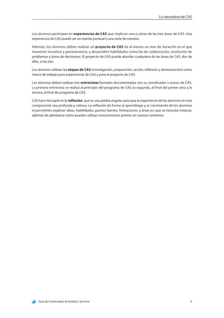 La naturaleza de CAS
Guía de Creatividad, Actividad y Servicio 9
Los alumnos participan en experiencias de CAS que implican una o varias de las tres áreas de CAS. Una
experiencia de CAS puede ser un evento puntual o una serie de eventos.
Además, los alumnos deben realizar un proyecto de CAS de al menos un mes de duración en el que
muestren iniciativa y perseverancia, y desarrollen habilidades como las de colaboración, resolución de
problemas y toma de decisiones. El proyecto de CAS puede abordar cualquiera de las áreas de CAS, dos de
ellas, o las tres.
Los alumnos utilizan las etapas de CAS (investigación, preparación, acción, reflexión y demostración) como
marco de trabajo para experiencias de CAS y para el proyecto de CAS.
Los alumnos deben realizar tres entrevistas formales documentadas con su coordinador o asesor de CAS.
La primera entrevista se realiza al principio del programa de CAS; la segunda, al final del primer año; y la
tercera, al final de programa de CAS.
CAS hace hincapié en la reflexión, que es una piedra angular para que la experiencia de los alumnos en este
componente sea profunda y valiosa. La reflexión da forma al aprendizaje y al crecimiento de los alumnos
al permitirles explorar ideas, habilidades, puntos fuertes, limitaciones, y áreas en que se necesita mejorar,
además de plantearse cómo pueden utilizar conocimientos previos en nuevos contextos.
 
