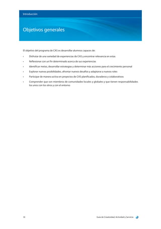Guía de Creatividad, Actividad y Servicio10
Objetivos generales
Introducción
El objetivo del programa de CAS es desarrollar alumnos capaces de:
•	 Disfrutar de una variedad de experiencias de CAS y encontrar relevancia en estas
•	 Reflexionar con un fin determinado acerca de sus experiencias
•	 Identificar metas, desarrollar estrategias y determinar más acciones para el crecimiento personal
•	 Explorar nuevas posibilidades, afrontar nuevos desafíos y adaptarse a nuevos roles
•	 Participar de manera activa en proyectos de CAS planificados, duraderos y colaborativos
•	 Comprender que son miembros de comunidades locales y globales y que tienen responsabilidades
los unos con los otros y con el entorno
 