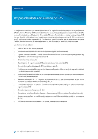 Guía de Creatividad, Actividad y Servicio 13
Introducción
Responsabilidades del alumno de CAS
El compromiso, la elección y el disfrute personales de las experiencias de CAS son clave en el programa de
CAS del alumno. A lo largo del Programa del Diploma, los alumnos participan en varias actividades de CAS,
semanalmente de ser posible, durante al menos de 18 meses. También deben realizar un proyecto de CAS
con una duración mínima de un mes. Los alumnos reflexionan sobre las experiencias de CAS en momentos
significativos y mantienen una carpeta de CAS. Mediante el uso de pruebas que recopilan en su carpeta de
CAS, los alumnos mostrarán al coordinador de CAS si han alcanzado los resultados del aprendizaje.
Los alumnos de CAS deberán:
•	 Enfocar CAS con una actitud proactiva
•	 Desarrollar una comprensión clara de las expectativas y del propósito de CAS
•	 Explorar actitudes, atributos y valores personales en relación con la declaración de principios del IB y
el perfil de la comunidad de aprendizaje del IB
•	 Determinar metas personales
•	 Discutir planes de experiencias de CAS con el coordinador o el asesor de CAS
•	 Comprender y aplicar las etapas de CAS cuando corresponda
•	 Participar en una variedad de experiencias (algunas de las cuales deberán surgir de su propia iniciativa)
y en al menos un proyecto de CAS
•	 Desarrollar una mayor conciencia de sus intereses, habilidades y talentos, y observar cómo evolucionan
a lo largo del programa de CAS
•	 Mantener una carpeta de CAS y registros de experiencias de CAS que aporten pruebas de que se han
alcanzado los siete resultados del aprendizaje de CAS
•	 Comprender el proceso de reflexión e identificar oportunidades adecuadas para reflexionar sobre las
experiencias de CAS
•	 Demostrar logros en el programa de CAS
•	 Comunicarse con el coordinador, el asesor o el supervisor de CAS en reuniones formales e informales
•	 Asegurarse de que haya un equilibrio adecuado entre creatividad, actividad y servicio en su programa
de CAS
•	 Proceder de manera adecuada y ética en sus elecciones y comportamientos
 