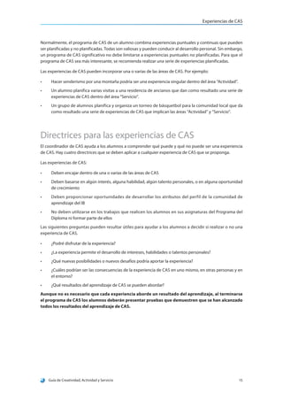 Experiencias de CAS
Guía de Creatividad, Actividad y Servicio 15
Normalmente, el programa de CAS de un alumno combina experiencias puntuales y continuas que pueden
ser planificadas y no planificadas. Todas son valiosas y pueden conducir al desarrollo personal. Sin embargo,
un programa de CAS significativo no debe limitarse a experiencias puntuales no planificadas. Para que el
programa de CAS sea más interesante, se recomienda realizar una serie de experiencias planificadas.
Las experiencias de CAS pueden incorporar una o varias de las áreas de CAS. Por ejemplo:
•	 Hacer senderismo por una montaña podría ser una experiencia singular dentro del área “Actividad”.
•	 Un alumno planifica varias visitas a una residencia de ancianos que dan como resultado una serie de
experiencias de CAS dentro del área “Servicio”.
•	 Un grupo de alumnos planifica y organiza un torneo de básquetbol para la comunidad local que da
como resultado una serie de experiencias de CAS que implican las áreas “Actividad” y “Servicio”.
Directrices para las experiencias de CAS
El coordinador de CAS ayuda a los alumnos a comprender qué puede y qué no puede ser una experiencia
de CAS. Hay cuatro directrices que se deben aplicar a cualquier experiencia de CAS que se proponga.
Las experiencias de CAS:
•	 Deben encajar dentro de una o varias de las áreas de CAS
•	 Deben basarse en algún interés, alguna habilidad, algún talento personales, o en alguna oportunidad
de crecimiento
•	 Deben proporcionar oportunidades de desarrollar los atributos del perfil de la comunidad de
aprendizaje del IB
•	 No deben utilizarse en los trabajos que realicen los alumnos en sus asignaturas del Programa del
Diploma ni formar parte de ellos
Las siguientes preguntas pueden resultar útiles para ayudar a los alumnos a decidir si realizar o no una
experiencia de CAS.
•	 ¿Podré disfrutar de la experiencia?
•	 ¿La experiencia permite el desarrollo de intereses, habilidades o talentos personales?
•	 ¿Qué nuevas posibilidades o nuevos desafíos podría aportar la experiencia?
•	 ¿Cuáles podrían ser las consecuencias de la experiencia de CAS en uno mismo, en otras personas y en
el entorno?
•	 ¿Qué resultados del aprendizaje de CAS se pueden abordar?
Aunque no es necesario que cada experiencia aborde un resultado del aprendizaje, al terminarse
el programa de CAS los alumnos deberán presentar pruebas que demuestren que se han alcanzado
todos los resultados del aprendizaje de CAS.
 