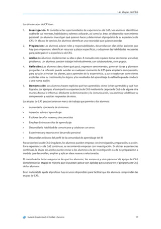 Las etapas de CAS
Guía de Creatividad, Actividad y Servicio 17
Las cinco etapas de CAS son:
1.	 Investigación: Al considerar las oportunidades de experiencias de CAS, los alumnos identifican
cuáles de sus intereses, habilidades y talentos utilizarán, así como las áreas de desarrollo y crecimiento
personal. Los alumnos investigan qué quieren hacer y determinan el propósito de su experiencia de
CAS. En el caso de servicio, los alumnos identifican una necesidad que quieran abordar.
2.	 Preparación: Los alumnos aclaran roles y responsabilidades, desarrollan un plan de las acciones que
hay que emprender, identifican recursos y plazos específicos, y adquieren las habilidades necesarias
para participar en la experiencia de CAS.
3.	 Acción: Los alumnos implementan su idea o plan. A menudo esto requiere tomar decisiones y resolver
problemas. Los alumnos pueden trabajar individualmente, con colaboradores, o en grupos.
4.	 Reflexión: Los alumnos describen qué pasó, expresan sentimientos, generan ideas y plantean
preguntas. La reflexión puede suceder en cualquier momento de CAS para ampliar la comprensión,
para ayudar a revisar los planes, para aprender de la experiencia, y para establecer conexiones
explícitas entre su crecimiento, los logros, y los resultados del aprendizaje. La reflexión puede conducir
a una nueva acción.
5.	 Demostración: Los alumnos hacen explícito qué han aprendido, cómo lo han aprendido y qué han
logrado; por ejemplo, al compartir su experiencia de CAS mediante la carpeta de CAS o de alguna otra
manera formal o informal. Mediante la demostración y la comunicación, los alumnos solidifican su
comprensión y suscitan respuestas de otros.
Las etapas de CAS proporcionan un marco de trabajo que permite a los alumnos:
•	 Aumentar la conciencia de sí mismos
•	 Aprender sobre el aprendizaje
•	 Explorar desafíos nuevos y desconocidos
•	 Emplear distintos estilos de aprendizaje
•	 Desarrollar la habilidad de comunicarse y colaborar con otros
•	 Experimentar y reconocer el desarrollo personal
•	 Desarrollar atributos del perfil de la comunidad de aprendizaje del IB
Para experiencias de CAS singulares, los alumnos pueden empezar con investigación, preparación, o acción.
Para experiencias de CAS continuas, se recomienda empezar con investigación. En dichas experiencias
continuas, la etapa de acción puede enviar a los alumnos a la de investigación o a la de preparación a
medida que desarrollan, amplían y aplican ideas nuevas o relacionadas.
El coordinador debe asegurarse de que los alumnos, los asesores y otro personal de apoyo de CAS
comprendan las etapas de manera que se puedan aplicar con agilidad para avanzar en el programa de CAS
de los alumnos.
En el material de ayuda al profesor hay recursos disponibles para facilitar que los alumnos comprendan las
etapas de CAS.
 