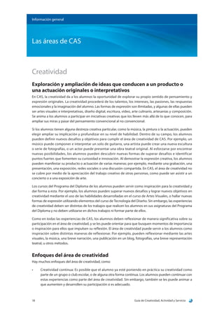 Guía de Creatividad, Actividad y Servicio18
Información general
Las áreas de CAS
Creatividad
Exploración y ampliación de ideas que conducen a un producto o
una actuación originales o interpretativos
En CAS, la creatividad da a los alumnos la oportunidad de explorar su propio sentido de pensamiento y
expresión originales. La creatividad procederá de los talentos, los intereses, las pasiones, las respuestas
emocionales y la imaginación del alumno. Las formas de expresión son ilimitadas, y algunas de ellas pueden
ser artes visuales e interpretativas, diseño digital, escritura, video, arte culinario, artesanías y composición.
Se anima a los alumnos a participar en iniciativas creativas que los lleven más allá de lo que conocen, para
ampliar sus miras y pasar del pensamiento convencional al no convencional.
Si los alumnos tienen alguna destreza creativa particular, como la música, la pintura o la actuación, pueden
elegir ampliar su implicación y profundizar en su nivel de habilidad. Dentro de su campo, los alumnos
pueden definir nuevos desafíos y objetivos para cumplir el área de creatividad de CAS. Por ejemplo, un
músico puede componer e interpretar un solo de guitarra, una artista puede crear una nueva escultura
o serie de fotografías, o un actor puede presentar una obra teatral original. Al esforzarse por encontrar
nuevas posibilidades, los alumnos pueden descubrir nuevas formas de superar desafíos e identificar
puntos fuertes que fomenten su curiosidad e innovación. Al demostrar la expresión creativa, los alumnos
pueden manifestar su producto o actuación de varias maneras; por ejemplo, mediante una grabación, una
presentación, una exposición, redes sociales o una discusión compartida. En CAS, el área de creatividad no
se cubre por medio de la apreciación del trabajo creativo de otras personas, como puede ser asistir a un
concierto o a una exposición de arte.
Los cursos del Programa del Diploma de los alumnos pueden servir como inspiración para la creatividad y
dar forma a esta. Por ejemplo, los alumnos pueden superar nuevos desafíos y lograr nuevos objetivos en
creatividad mediante el uso de las habilidades desarrolladas en el curso de Artes Visuales, o hallar nuevas
formas de expresión utilizando elementos del curso de Tecnología del Diseño. Sin embargo, las experiencias
de creatividad deben ser distintas de los trabajos que realicen los alumnos en sus asignaturas del Programa
del Diploma y no deben utilizarse en dichos trabajos ni formar parte de ellos.
Como en todas las experiencias de CAS, los alumnos deben reflexionar de manera significativa sobre su
participación en el área de creatividad, y se les puede orientar para que busquen momentos de importancia
o inspiración para ellos que impulsen su reflexión. El área de creatividad puede servir a los alumnos como
inspiración sobre distintas maneras de reflexionar. Por ejemplo, pueden reflexionar mediante las artes
visuales, la música, una breve narración, una publicación en un blog, fotografías, una breve representación
teatral, u otros métodos.
Enfoques del área de creatividad
Hay muchos enfoques del área de creatividad, como:
•	 Creatividad continua: Es posible que el alumno ya esté poniendo en práctica su creatividad como
parte de un grupo o club escolar, o de alguna otra forma continua. Los alumnos pueden continuar con
estas experiencias como parte del área de creatividad. Sin embargo, también se les puede animar a
que aumenten y desarrollen su participación si es adecuado.
 