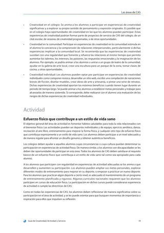 Las áreas de CAS
Guía de Creatividad, Actividad y Servicio 19
•	 Creatividad en el colegio: Se anima a los alumnos a participar en experiencias de creatividad
significativas y a explorar su propio sentido de pensamiento y expresión originales. Es posible que
en el colegio haya oportunidades de creatividad en las que los alumnos puedan participar. Estas
experiencias de creatividad podrían formar parte de proyectos de servicio de CAS del colegio, de un
club escolar, de sesiones de creatividad programadas, o de otras oportunidades.
•	 Creatividad en la comunidad: Participar en experiencias de creatividad en la comunidad estimula en
el alumno la conciencia y la comprensión de relaciones interpersonales, particularmente si dichas
experiencias implican a la comunidad local. Se recomienda que las experiencias de creatividad
sucedan con una regularidad que fomente y refuerce las relaciones al mismo tiempo que permita
aumentar los talentos, los intereses, las pasiones, las respuestas emocionales y la imaginación de los
alumnos. Por ejemplo, se podría animar a los alumnos a unirse a un grupo de teatro de la comunidad,
ayudar en la galería de arte local, crear una escultura para un parque de la zona, tomar clases de
cocina, u otras oportunidades.
•	 Creatividad individual: Los alumnos pueden optar por participar en experiencias de creatividad
individuales como componer música, desarrollar un sitio web, escribir una compilación de narraciones
breves de ficción, diseñar muebles, crear obras de arte y artesanía, o pintar una serie de retratos.
Dichas experiencias de creatividad aportan los máximos beneficios cuando tienen lugar durante un
período de tiempo largo. Se puede animar a los alumnos a establecer metas personales y trabajar para
alcanzarlas de manera sostenida. Si corresponde, debe realizarse con el alumno una evaluación de los
riesgos de dichas experiencias de creatividad individuales.
Actividad
Esfuerzo físico que contribuye a un estilo de vida sano
El objetivo general del área de actividad es fomentar hábitos saludables para toda la vida relacionados con
el bienestar físico. Las actividades pueden ser deportes individuales y de equipo, ejercicio aeróbico, danza,
recreación al aire libre, entrenamiento para mejorar la forma física, y cualquier otro tipo de esfuerzo físico
que contribuya expresamente a un estilo de vida sano. Los alumnos deben participar a un nivel adecuado y
de manera regular para afrontar un desafío genuino y obtener auténticos beneficios.
Los colegios deben ayudar a aquellos alumnos cuyas circunstancias o cuya cultura puedan determinar su
participación en experiencias de actividad física. De manera similar, a los alumnos con discapacidades se les
deben dar oportunidades de participar en esta área. Todos los alumnos de CAS deben satisfacer el requisito
básico de un esfuerzo físico que contribuya a un estilo de vida sano tal como sea apropiado para cada
alumno.
A los alumnos que participen con regularidad en experiencias de actividad adecuadas se los anima a que
desarrollen y aumenten su participación. Los alumnos pueden ampliar sus metas personales, explorar
diferentes modos de entrenamiento para mejorar en su deporte, o empezar a practicar un nuevo deporte.
Para los alumnos que practican algún deporte a cierto nivel, es adecuado el mantenimiento de un programa
de entrenamiento planificado y riguroso. Algunos currículos nacionales requieren que los alumnos
participen en cursos de educación física. La participación en dichos cursos puede considerarse experiencia
de actividad si cumple las directrices de CAS.
Como en todas las experiencias de CAS, los alumnos deben reflexionar de manera significativa sobre su
participación en el área de actividad, y se les puede orientar para que busquen momentos de importancia o
inspiración para ellos que impulsen su reflexión.
 