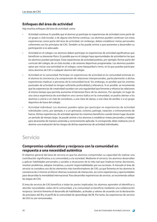 Las áreas de CAS
Guía de Creatividad, Actividad y Servicio20
Enfoques del área de actividad
Hay muchos enfoques del área de actividad, como:
•	 Actividad continua: Es posible que el alumno ya participe en experiencias de actividad como parte de
un grupo o club escolar, o de alguna otra forma continua. Los alumnos pueden continuar con estas
experiencias como parte del área de actividad; sin embargo, deben establecer metas personales
coherentes con los principios de CAS. También se les puede animar a que aumenten y desarrollen su
participación si es adecuado.
•	 Actividad en el colegio: Los alumnos deben participar en experiencias de actividad significativas que
beneficien su bienestar físico. Es posible que en el colegio haya oportunidades de actividad en las que
los alumnos puedan participar. Estas experiencias de actividad podrían, por ejemplo, formar parte del
currículo del colegio, de un club escolar, o de sesiones deportivas programadas. Los alumnos pueden
optar por iniciar una actividad en el colegio, como básquetbol o tenis, en la que puedan participar
otros alumnos de CAS o cualquier alumno del colegio.
•	 Actividad en la comunidad: Participar en experiencias de actividad en la comunidad estimula en
el alumno la conciencia y la comprensión de relaciones interpersonales, particularmente si dichas
experiencias implican a personas de la comunidad local. Sin embargo, es posible que los eventos
puntuales de actividad no tengan suficiente profundidad y relevancia. Si es posible, se recomienda
que las experiencias de creatividad sucedan con una regularidad que fomente y refuerce las relaciones
al mismo tiempo que permita aumentar el bienestar físico de los alumnos. Por ejemplo, en lugar de
una única experiencia de actividad en una carrera lúdica en la comunidad, se podría alentar a los
alumnos a unirse a un club de corredores, a una clase de danza, a una clase de aeróbic o a un grupo
deportivo de fuera del colegio.
•	 Actividad individual: Los alumnos pueden optar por participar en experiencias de actividad
individuales como, por ejemplo, ir a un gimnasio, ciclismo, patinaje, natación, o entrenamiento de
fuerza. Dichas experiencias de actividad aportan los máximos beneficios cuando tienen lugar durante
un período de tiempo largo. Se puede animar a los alumnos a establecer metas personales y trabajar
para alcanzarlas de manera sostenida y correctamente aplicada. Si corresponde, debe realizarse con el
alumno una evaluación de los riesgos de dichas experiencias de actividad individuales.
Servicio
Compromiso colaborativo y recíproco con la comunidad en
respuesta a una necesidad auténtica
El objetivo general del área de servicio es que los alumnos comprendan su capacidad de realizar una
contribución significativa a su comunidad y a la sociedad. Mediante el servicio, los alumnos desarrollan
y aplican habilidades personales y sociales a situaciones de la vida real que implican tomar decisiones,
resolver problemas, adoptar iniciativas, y asumir responsabilidades por sus acciones. A menudo el área de
servicio se considera uno de los elementos más transformadores de CAS, ya que fomenta en los alumnos la
conciencia de sí mismos al ofrecer diversas ocasiones de interacción, así como experiencias y oportunidades
para desarrollar la mentalidad internacional. Para desarrollar experiencias de servicio, se recomienda utilizar
las etapas de CAS.
El área de servicio de CAS beneficia a todas las partes implicadas: los alumnos aprenden al identificar y
abordar necesidades reales de la comunidad, y la comunidad se beneficia mediante una colaboración
recíproca. Servicio fomenta el desarrollo de habilidades, actitudes y valores de acuerdo con la declaración
de principios del IB y el perfil de la comunidad de aprendizaje del IB. Por tanto, las experiencias de servicio
de CAS no son remuneradas.
 
