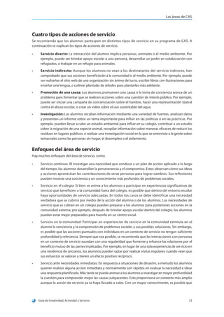 Las áreas de CAS
Guía de Creatividad, Actividad y Servicio 23
Cuatro tipos de acciones de servicio
Se recomienda que los alumnos participen en distintos tipos de servicio en su programa de CAS. A
continuación se explican los tipos de acciones de servicio.
•	 Servicio directo: La interacción del alumno implica personas, animales o el medio ambiente. Por
ejemplo, puede ser brindar apoyo escolar a una persona, desarrollar un jardín en colaboración con
refugiados, o trabajar en un refugio para animales.
•	 Servicio indirecto: Aunque los alumnos no vean a los destinatarios del servicio indirecto, han
comprobado que sus acciones beneficiarán a la comunidad o al medio ambiente. Por ejemplo, puede
ser rediseñar el sitio web de una organización sin ánimo de lucro, escribir libros con ilustraciones para
enseñar una lengua, o cultivar plántulas de árboles para plantarlas más adelante.
•	 Promoción de una causa: Los alumnos promueven una causa o la toma de conciencia acerca de un
problema para fomentar que se realicen acciones sobre una cuestión de interés público. Por ejemplo,
puede ser iniciar una campaña de concienciación sobre el hambre, hacer una representación teatral
contra el abuso escolar, o crear un video sobre el uso sustentable del agua.
•	 Investigación: Los alumnos recaban información mediante una variedad de fuentes, analizan datos
y presentan un informe sobre un tema importante para influir en las políticas o en las prácticas. Por
ejemplo, pueden llevar a cabo un estudio ambiental para influir en su colegio, contribuir a un estudio
sobre la migración de una especie animal, recopilar información sobre maneras eficaces de reducir los
residuos en lugares públicos, o realizar una investigación social en la que se entreviste a la gente sobre
temas tales como las personas sin hogar, el desempleo o el aislamiento.
Enfoques del área de servicio
Hay muchos enfoques del área de servicio, como:
•	 Servicio continuo: Al investigar una necesidad que conduce a un plan de acción aplicado a lo largo
del tiempo, los alumnos desarrollan la perseverancia y el compromiso. Estos observan cómo sus ideas
y acciones aprovechan las contribuciones de otras personas para lograr cambios. Sus reflexiones
pueden mostrar una conciencia y un conocimiento más profundos de problemas sociales.
•	 Servicio en el colegio: Si bien se anima a los alumnos a participar en experiencias significativas de
servicio que beneficien a la comunidad fuera del colegio, es posible que dentro del entorno escolar
haya oportunidades de servicio adecuadas. En todos los casos se debe identificar una necesidad
verdadera que se cubrirá por medio de la acción del alumno o de los alumnos. Las necesidades de
servicio que se cubran en un colegio pueden preparar a los alumnos para posteriores acciones en la
comunidad externa; por ejemplo, después de brindar apoyo escolar dentro del colegio, los alumnos
pueden estar mejor preparados para hacerlo en un centro social.
•	 Servicio en la comunidad: Participar en experiencias de servicio en la comunidad estimula en el
alumno la conciencia y la comprensión de problemas sociales y sus posibles soluciones. Sin embargo,
es posible que las acciones puntuales con individuos en un contexto de servicio no tengan suficiente
profundidad y relevancia. Siempre que sea posible, se recomienda que las interacciones con personas
en un contexto de servicio sucedan con una regularidad que fomente y refuerce las relaciones por el
beneficio mutuo de las partes implicadas. Por ejemplo, en lugar de una sola experiencia de servicio en
una residencia de ancianos, los alumnos pueden optar por realizar visitas regulares cuando vean que
sus esfuerzos se valoran y tienen un efecto positivo recíproco.
•	 Servicio ante necesidades inmediatas: En respuesta a situaciones de desastre, a menudo los alumnos
quieren realizar alguna acción inmediata y normalmente son rápidos en evaluar la necesidad e idear
una respuesta planificada. Más tarde se puede animar a los alumnos a investigar en mayor profundidad
la cuestión para comprender mejor las causas subyacentes. Esto proporciona un contexto más amplio
aunque la acción de servicio ya se haya llevado a cabo. Con un mayor conocimiento, es posible que
 