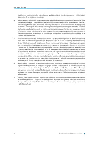 Las áreas de CAS
Guía de Creatividad, Actividad y Servicio24
los alumnos se comprometan a aportar una ayuda constante; por ejemplo, unirse a iniciativas de
prevención de un problema ambiental.
•	 Recaudación de fondos: Lo preferible es que al principio los alumnos comprendan la organización a
la que quieren apoyar y los problemas que se abordan. Los alumnos pueden basarse en sus intereses,
habilidades y talentos para planificar el método y la manera de recaudar fondos. Lo ideal es que los
alumnos se comuniquen directamente con la organización y establezcan responsabilidades acerca de
los fondos recaudados. Compartir los motivos por los que se recaudan fondos sirve para proporcionar
información y para promocionar la causa elegida. También se puede pedir a los alumnos que se
planteen otras formas de aumentar su contribución mediante un servicio directo, la promoción de la
causa, o una investigación.
•	 Servicio internacional: Se anima a los alumnos a participar en experiencias de servicio a nivel
local antes de plantearse oportunidades de servicio fuera de su país. Al participar en experiencias
de servicio internacional, los alumnos deben comprender el contexto y las circunstancias de
una necesidad identificada y comprobada para respaldar su participación. Cuando no es posible
comunicarse de manera directa con una comunidad extranjera, los alumnos pueden cooperar con un
organismo externo que proporcione los servicios adecuados. Los alumnos se benefician de participar
en experiencias de servicio internacionales cuando son capaces de establecer relaciones claras con
cuestiones similares en sus entornos locales y comprenden las consecuencias de su experiencia de
servicio. Si se utilizan empresas intermediarias, los colegios deben asegurarse de que estas actúen
de acuerdo con los principios del IB y con los requisitos de CAS. Además, los colegios deben realizar
evaluaciones de riesgos para garantizar la seguridad de los alumnos.
•	 Voluntariado: A menudo, los alumnos trabajan como voluntarios en experiencias de servicio que
organizan otros alumnos, el colegio o un grupo externo. En estos casos, es beneficioso para los
alumnos tener un conocimiento previo del contexto y de la necesidad de servicio. Estar informado
y preparado aumenta la probabilidad de que la contribución de los alumnos tenga un significado
y un valor personales. Es muy recomendable utilizar las etapas de CAS antes de realizar labores de
voluntariado.
•	 Servicio que surge del currículo: Los profesores planifican unidades teniendo en cuenta oportunidades
de aprendizaje-servicio a las que los alumnos pueden responder. Por ejemplo, al estudiar ecosistemas
de agua dulce en Sistemas Ambientales y Sociedades, los alumnos deciden supervisar y mejorar una
red hidráulica local.
 