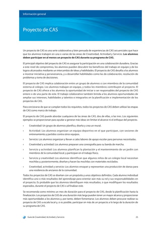 Guía de Creatividad, Actividad y Servicio 25
Información general
Proyecto de CAS
Un proyecto de CAS es una serie colaborativa y bien pensada de experiencias de CAS secuenciales que hace
que los alumnos trabajen en una o varias de las áreas de Creatividad, Actividad y Servicio. Los alumnos
deben participar en al menos un proyecto de CAS durante su programa de CAS.
El principal objetivo del proyecto de CAS es asegurar la participación en una colaboración duradera. Gracias
a este nivel de compromiso, los alumnos pueden descubrir los beneficios del trabajo en equipo y de los
logros alcanzados mediante un intercambio de ideas y habilidades. El proyecto de CAS desafía a los alumnos
a mostrar iniciativa y perseverancia, y a desarrollar habilidades como las de colaboración, resolución de
problemas y toma de decisiones.
El proyecto de CAS implica colaboración entre un grupo de alumnos o con miembros de la comunidad
externa al colegio. Los alumnos trabajan en equipo, y todos los miembros contribuyen al proyecto. El
proyecto de CAS ofrece a los alumnos la oportunidad de iniciar o ser responsables del proyecto de CAS
entero o de una parte de este. El trabajo colaborativo también brinda a los alumnos oportunidades de
ampliar sus intereses, habilidades y talentos e integrarlos en la planificación e implementación de los
proyectos de CAS.
Para cerciorarse de que se cumplan todos los requisitos, todos los proyectos de CAS deben utilizar las etapas
de CAS como marco de trabajo.
El proyecto de CAS puede abordar cualquiera de las áreas de CAS, dos de ellas, o las tres. Los siguientes
ejemplos se proporcionan para ayudar a generar más ideas sin limitar el alcance ni el enfoque del proyecto.
•	 Creatividad: Un grupo de alumnos planifica, diseña y crea un mural.
•	 Actividad: Los alumnos organizan un equipo deportivo en el que participan, con sesiones de
entrenamiento y partidos contra otros equipos.
•	 Servicio: Los alumnos organizan y llevan a cabo labores de apoyo escolar para personas necesitadas.
•	 Creatividad y actividad: Los alumnos preparan una coreografía para su banda de marcha.
•	 Servicio y actividad: Los alumnos planifican la plantación y el mantenimiento de un jardín con
miembros de la comunidad local, y participan en el trabajo físico.
•	 Servicio y creatividad: Los alumnos identifican que algunos niños de un colegio local necesitan
mochilas y, posteriormente, diseñan y hacen las mochilas con materiales reciclados.
•	 Creatividad, actividad y servicio: Los alumnos ensayan y representan una producción de danza para
una residencia de ancianos de la comunidad.
Todos los proyectos de CAS se diseñan con un propósito y unos objetivos definidos. Cada alumno individual
identifica uno o más resultados del aprendizaje para orientar aún más su rol y sus responsabilidades en
el proyecto. Es probable que los alumnos identifiquen más resultados, o que modifiquen los resultados
esperados, durante el proyecto de CAS o al finalizar este.
Se recomienda como mínimo un mes de duración para el proyecto de CAS, desde la planificación hasta la
finalización. Los proyectos de CAS de una duración más larga pueden tener un mayor alcance y proporcionar
más oportunidades a los alumnos y, por tanto, deben fomentarse. Los alumnos deben procurar realizar su
proyecto de CAS a escala local y, si es posible, participar en más de un proyecto a lo largo de la duración de
su programa de CAS.
 