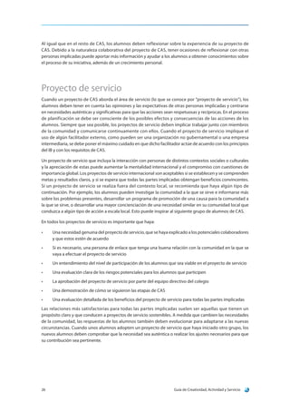 Guía de Creatividad, Actividad y Servicio26
Al igual que en el resto de CAS, los alumnos deben reflexionar sobre la experiencia de su proyecto de
CAS. Debido a la naturaleza colaborativa del proyecto de CAS, tener ocasiones de reflexionar con otras
personas implicadas puede aportar más información y ayudar a los alumnos a obtener conocimientos sobre
el proceso de su iniciativa, además de un crecimiento personal.
Proyecto de servicio
Cuando un proyecto de CAS aborda el área de servicio (lo que se conoce por “proyecto de servicio”), los
alumnos deben tener en cuenta las opiniones y las expectativas de otras personas implicadas y centrarse
en necesidades auténticas y significativas para que las acciones sean respetuosas y recíprocas. En el proceso
de planificación se debe ser consciente de los posibles efectos y consecuencias de las acciones de los
alumnos. Siempre que sea posible, los proyectos de servicio deben implicar trabajar junto con miembros
de la comunidad y comunicarse continuamente con ellos. Cuando el proyecto de servicio implique el
uso de algún facilitador externo, como pueden ser una organización no gubernamental o una empresa
intermediaria, se debe poner el máximo cuidado en que dicho facilitador actúe de acuerdo con los principios
del IB y con los requisitos de CAS.
Un proyecto de servicio que incluya la interacción con personas de distintos contextos sociales o culturales
y la apreciación de estas puede aumentar la mentalidad internacional y el compromiso con cuestiones de
importancia global. Los proyectos de servicio internacional son aceptables si se establecen y se comprenden
metas y resultados claros, y si se espera que todas las partes implicadas obtengan beneficios convincentes.
Si un proyecto de servicio se realiza fuera del contexto local, se recomienda que haya algún tipo de
continuación. Por ejemplo, los alumnos pueden investigar la comunidad a la que se sirve e informarse más
sobre los problemas presentes, desarrollar un programa de promoción de una causa para la comunidad a
la que se sirve, o desarrollar una mayor concienciación de una necesidad similar en su comunidad local que
conduzca a algún tipo de acción a escala local. Esto puede inspirar al siguiente grupo de alumnos de CAS.
En todos los proyectos de servicio es importante que haya:
•	 Una necesidad genuina del proyecto de servicio, que se haya explicado a los potenciales colaboradores
y que estos estén de acuerdo
•	 Si es necesario, una persona de enlace que tenga una buena relación con la comunidad en la que se
vaya a efectuar el proyecto de servicio
•	 Un entendimiento del nivel de participación de los alumnos que sea viable en el proyecto de servicio
•	 Una evaluación clara de los riesgos potenciales para los alumnos que participen
•	 La aprobación del proyecto de servicio por parte del equipo directivo del colegio
•	 Una demostración de cómo se siguieron las etapas de CAS
•	 Una evaluación detallada de los beneficios del proyecto de servicio para todas las partes implicadas
Las relaciones más satisfactorias para todas las partes implicadas suelen ser aquellas que tienen un
propósito claro y que conducen a proyectos de servicio sostenibles. A medida que cambien las necesidades
de la comunidad, las respuestas de los alumnos también deben evolucionar para adaptarse a las nuevas
circunstancias. Cuando unos alumnos adopten un proyecto de servicio que haya iniciado otro grupo, los
nuevos alumnos deben comprobar que la necesidad sea auténtica o realizar los ajustes necesarios para que
su contribución sea pertinente.
 