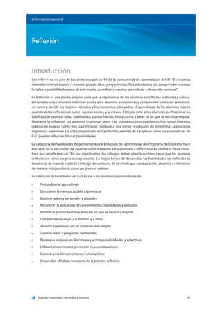 Guía de Creatividad, Actividad y Servicio 27
Información general
Reflexión
Introducción
Ser reflexivos es uno de los atributos del perfil de la comunidad de aprendizaje del IB: “Evaluamos
detenidamente el mundo y nuestras propias ideas y experiencias. Nos esforzamos por comprender nuestras
fortalezas y debilidades para, de este modo, contribuir a nuestro aprendizaje y desarrollo personal”.
La reflexión es una piedra angular para que la experiencia de los alumnos en CAS sea profunda y valiosa.
Desarrollar una cultura de reflexión ayuda a los alumnos a reconocer y comprender cómo ser reflexivos,
así como a decidir los mejores métodos y los momentos adecuados. El aprendizaje de los alumnos mejora
cuando estos reflexionan sobre sus decisiones y acciones. Esto permite a los alumnos perfeccionar su
habilidad de explorar ideas, habilidades, puntos fuertes, limitaciones, y áreas en las que se necesita mejorar.
Mediante la reflexión, los alumnos examinan ideas y se plantean cómo pueden utilizar conocimientos
previos en nuevos contextos. La reflexión conduce a una mejor resolución de problemas, a procesos
cognitivos superiores y a una comprensión más profunda, además de a explorar cómo las experiencias de
CAS pueden influir en futuras posibilidades.
La categoría de habilidades de pensamiento de Enfoques del aprendizaje del Programa del Diploma hace
hincapié en la necesidad de enseñar explícitamente a los alumnos a reflexionar en distintas situaciones.
Para que la reflexión en CAS sea significativa, los colegios deben planificar cómo hacer que los alumnos
reflexionen como un proceso aprendido. La mejor forma de desarrollar las habilidades de reflexión es
enseñarlas de manera explícita a lo largo del currículo, de tal modo que conduzca a los alumnos a reflexionar
de manera independiente como un proceso valioso.
La intención de la reflexión en CAS es dar a los alumnos oportunidades de:
•	 Profundizar el aprendizaje
•	 Considerar la relevancia de la experiencia
•	 Explorar valores personales y grupales
•	 Reconocer la aplicación de conocimientos, habilidades y atributos
•	 Identificar puntos fuertes y áreas en las que se necesita mejorar
•	 Comprenderse mejor a sí mismos y a otros
•	 Situar la experiencia en un contexto más amplio
•	 Generar ideas y preguntas pertinentes
•	 Plantearse mejoras en decisiones y acciones individuales y colectivas
•	 Utilizar conocimientos previos en nuevas situaciones
•	 Generar y recibir comentarios constructivos
•	 Desarrollar el hábito constante de la práctica reflexiva
 