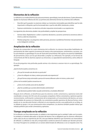 Reflexión
Guía de Creatividad, Actividad y Servicio28
Elementos de la reflexión
La reflexión es un medio dinámico de autoconocimiento, aprendizaje y toma de decisiones. Cuatro elementos
ayudan en el proceso reflexivo de CAS. Los primeros dos elementos forman los cimientos de la reflexión.
•	 Describir qué ha pasado: Los alumnos relatan sus momentos memorables para identificar qué ha sido
importante o influyente, qué ha funcionado bien o qué ha sido difícil, obstáculos y éxitos
•	 Expresar sentimientos: Los alumnos articulan respuestas emocionales a sus experiencias.
Los siguientes dos elementos añaden más profundidad y amplían las perspectivas.
•	 Generar ideas: Replantearse o volver a examinar decisiones y acciones aumenta la conciencia sobre sí
mismo y sobre las situaciones.
•	 Plantear preguntas: Las preguntas sobre personas, procesos o problemas fomentan más pensamiento
y una indagación continua.
Ampliación de la reflexión
Después de comprender los cuatro elementos de la reflexión, los alumnos desarrollan habilidades de
pensamiento de orden superior al examinar de manera crítica pensamientos, sentimientos y acciones, con
lo cual sintetizan su aprendizaje. El curso de Teoría del Conocimiento (TdC) aporta a los alumnos habilidades
de pensamiento crítico con las que desarrollar y ampliar sus reflexiones. Por ejemplo, en las formas de
conocimiento de TdC los alumnos sopesan sus emociones, su capacidad de razonamiento y cómo utilizar el
lenguaje.
El uso de preguntas más profundas puede animar a los alumnos a avanzar más en su aprendizaje. Por
ejemplo:
¿Qué he hecho? podría convertirse en:
•	 ¿Por qué he tomado esta decisión en particular?
•	 ¿Cómo ha reflejado mis ideas y valores personales esta experiencia?
•	 ¿De qué formas estoy estimulado a pensar de manera diferente sobre mí mismo y sobre otros?
¿Cómo me he sentido? podría convertirse en:
•	 ¿Cómo me he sentido acerca de los desafíos?
•	 ¿Qué ha sucedido que suscitara determinados sentimientos?
•	 ¿Qué decisiones podrían haber causado sentimientos y resultados diferentes?
Después de la reflexión, es beneficioso para los alumnos recibir comentarios y opiniones tanto del
coordinador o el asesor de CAS como de sus propios compañeros. Dichos comentarios y opiniones aportan
reconocimiento, confirmación o aclaraciones de la comprensión y el conocimiento del alumno, así como
oportunidades de avanzar en el desarrollo. Los comentarios pueden aportarse de diversas formas, como
puede ser en una discusión formal o informal, en una respuesta escrita a una publicación en un blog, en
un debate en grupo, o en una conversación entre compañeros. Los alumnos también pueden indicar qué
método prefieren para recibir comentarios y opiniones.
Tiempo empleado en la reflexión
En la reflexión con fines determinados, la calidad es más importante que la cantidad. Cuáles son la ocasión,
la cantidad y el método adecuados es decisión del alumno. No es obligatorio que los alumnos reflexionen
sobre cada una de sus experiencias de CAS, sino que deberán identificar qué momentos son merecedores
de reflexión. La reflexión es más útil y enriquecedora cuando los alumnos la realizan por decisión personal.
Si se hace hincapié en la cantidad con un número determinado de reflexiones o con un requisito como “los
 