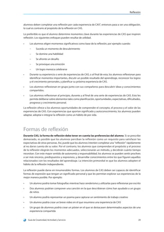 Reflexión
Guía de Creatividad, Actividad y Servicio 29
alumnos deben completar una reflexión por cada experiencia de CAS”, entonces pasa a ser una obligación,
lo cual es contrario al propósito de la reflexión en CAS.
Lo preferible es que el alumno determine momentos clave durante las experiencias de CAS que inspiren
reflexión. Los siguientes enfoques pueden resultar de utilidad.
•	 Los alumnos eligen momentos significativos como base de la reflexión, por ejemplo cuando:
–– Suceda un momento de descubrimiento
–– Se domine una habilidad
–– Se afronte un desafío
–– Se provoque una emoción
–– Un logro merezca celebrarse
•	 Durante su experiencia o serie de experiencias de CAS, o al final de esta, los alumnos reflexionan para
identificar momentos importantes, discutir un posible resultado del aprendizaje, reconocer los logros
y el crecimiento personales, y planificar su próxima experiencia de CAS.
•	 Los alumnos reflexionan en grupo junto con sus compañeros para descubrir ideas y conocimientos
compartidos.
•	 Los alumnos reflexionan al principio, durante y al final de una serie de experiencias de CAS. Esto les
permite deliberar sobre elementos tales como planificación, oportunidades, expectativas, dificultades,
progresos y crecimiento personal.
La reflexión ofrece a los alumnos oportunidades de comprender el concepto, el proceso y el valor de las
experiencias de CAS. Con experiencias que aportan significado y autoconocimiento, los alumnos pueden
adaptar, adoptar e integrar la reflexión como un hábito de por vida.
Formas de reflexión
Durante CAS, la forma de reflexión debe tener en cuenta las preferencias del alumno. Si se prescribe
demasiado, es posible que los alumnos perciban la reflexión como un requisito para satisfacer las
expectativas de otras personas. Así, puede que los alumnos intenten completar una “reflexión” rápidamente
al no darse cuenta de su valor. Por el contrario, los alumnos que comprendan el propósito y el proceso
de la reflexión elegirán los momentos adecuados, seleccionarán un método, y decidirán cuánto tiempo
necesitan. Con este mayor sentido de autonomía y responsabilidad, los alumnos se pueden sentir proclives
a ser más sinceros, predispuestos y expresivos, y desarrollar conocimientos entre los que figuren aquellos
relacionados con los resultados del aprendizaje. La intención primordial es que los alumnos adopten el
hábito de la reflexión independiente.
La reflexión puede darse en innumerables formas. Los alumnos de CAS deben ser capaces de identificar
formas de expresión que tengan un significado personal y que les permitan explorar sus experiencias de la
mejor manera posible. Por ejemplo:
•	 Un alumno podría tomar fotografías mientras hace senderismo y utilizarlas para reflexionar por escrito
•	 Dos alumnos podrían componer una canción en la que describieran cómo han ayudado a un grupo
de niños
•	 Un alumno podría representar un poema para capturar un sentimiento de trabajo creativo
•	 Un alumno podría crear un breve video en el que resumiera una experiencia de CAS
•	 Un grupo de alumnos podría crear un póster en el que se destacasen determinados aspectos de una
experiencia compartida
 