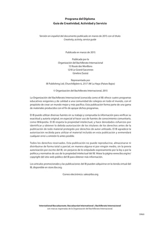 DR60
International Baccalaureate, Baccalauréat International y Bachillerato Internacional
son marcas registradas de la Organización del Bachillerato Internacional.
Publicada en marzo de 2015
Publicada por la
Organización del Bachillerato Internacional
15 Route des Morillons
1218 Le Grand-Saconnex
Ginebra (Suiza)
Representada por
IB Publishing Ltd, Churchillplein 6, 2517 JW La Haya (Países Bajos)
© Organización del Bachillerato Internacional, 2015
La Organización del Bachillerato Internacional (conocida como el IB) ofrece cuatro programas
educativos exigentes y de calidad a una comunidad de colegios en todo el mundo, con el
propósito de crear un mundo mejor y más pacífico. Esta publicación forma parte de una gama
de materiales producidos con el fin de apoyar dichos programas.
El IB puede utilizar diversas fuentes en su trabajo y comprueba la información para verificar su
exactitud y autoría original, en especial al hacer uso de fuentes de conocimiento comunitario,
como Wikipedia. El IB respeta la propiedad intelectual, y hace denodados esfuerzos por
identificar y obtener la debida autorización de los titulares de los derechos antes de la
publicación de todo material protegido por derechos de autor utilizado. El IB agradece la
autorización recibida para utilizar el material incluido en esta publicación y enmendará
cualquier error u omisión lo antes posible.
Todos los derechos reservados. Esta publicación no puede reproducirse, almacenarse ni
distribuirse de forma total o parcial, en manera alguna ni por ningún medio, sin la previa
autorización por escrito del IB, sin perjuicio de lo estipulado expresamente por la ley o por la
política y normativa de uso de la propiedad intelectual del IB. Véase la página www.ibo.org/es/
copyright del sitio web público del IB para obtener más información.
Los artículos promocionales y las publicaciones del IB pueden adquirirse en la tienda virtual del
IB, disponible en store.ibo.org.
Correo electrónico: sales@ibo.org
Programa del Diploma
Guía de Creatividad, Actividad y Servicio
Versión en español del documento publicado en marzo de 2015 con el título
Creativity, activity, service guide
 