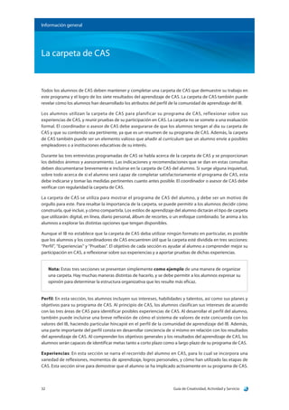 Guía de Creatividad, Actividad y Servicio32
Información general
La carpeta de CAS
Todos los alumnos de CAS deben mantener y completar una carpeta de CAS que demuestre su trabajo en
este programa y el logro de los siete resultados del aprendizaje de CAS. La carpeta de CAS también puede
revelar cómo los alumnos han desarrollado los atributos del perfil de la comunidad de aprendizaje del IB.
Los alumnos utilizan la carpeta de CAS para planificar su programa de CAS, reflexionar sobre sus
experiencias de CAS, y reunir pruebas de su participación en CAS. La carpeta no se somete a una evaluación
formal. El coordinador o asesor de CAS debe asegurarse de que los alumnos tengan al día su carpeta de
CAS y que su contenido sea pertinente, ya que es un resumen de su programa de CAS. Además, la carpeta
de CAS también puede ser un elemento valioso que añadir al currículum que un alumno envíe a posibles
empleadores o a instituciones educativas de su interés.
Durante las tres entrevistas programadas de CAS se habla acerca de la carpeta de CAS y se proporcionan
los debidos ánimos y asesoramiento. Las indicaciones y recomendaciones que se dan en estas consultas
deben documentarse brevemente e incluirse en la carpeta de CAS del alumno. Si surge alguna inquietud,
sobre todo acerca de si el alumno será capaz de completar satisfactoriamente el programa de CAS, esta
debe indicarse y tomar las medidas pertinentes cuanto antes posible. El coordinador o asesor de CAS debe
verificar con regularidad la carpeta de CAS.
La carpeta de CAS se utiliza para mostrar el programa de CAS del alumno, y debe ser un motivo de
orgullo para este. Para resaltar la importancia de la carpeta, se puede permitir a los alumnos decidir cómo
construirla, qué incluir, y cómo compartirla. Los estilos de aprendizaje del alumno dictarán el tipo de carpeta
que utilizarán: digital, en línea, diario personal, álbum de recortes, o un enfoque combinado. Se anima a los
alumnos a explorar las distintas opciones que tengan disponibles.
Aunque el IB no establece que la carpeta de CAS deba utilizar ningún formato en particular, es posible
que los alumnos y los coordinadores de CAS encuentren útil que la carpeta esté dividida en tres secciones:
“Perfil”, “Experiencias” y “Pruebas”. El objetivo de cada sección es ayudar al alumno a comprender mejor su
participación en CAS, a reflexionar sobre sus experiencias y a aportar pruebas de dichas experiencias.
Nota: Estas tres secciones se presentan simplemente como ejemplo de una manera de organizar
una carpeta. Hay muchas maneras distintas de hacerlo, y se debe permitir a los alumnos expresar su
opinión para determinar la estructura organizativa que les resulte más eficaz.
Perfil: En esta sección, los alumnos incluyen sus intereses, habilidades y talentos, así como sus planes y
objetivos para su programa de CAS. Al principio de CAS, los alumnos clasifican sus intereses de acuerdo
con las tres áreas de CAS para identificar posibles experiencias de CAS. Al desarrollar el perfil del alumno,
también puede incluirse una breve reflexión de cómo el sistema de valores de este concuerda con los
valores del IB, haciendo particular hincapié en el perfil de la comunidad de aprendizaje del IB. Además,
una parte importante del perfil consta en desarrollar conciencia de sí mismo en relación con los resultados
del aprendizaje de CAS. Al comprender los objetivos generales y los resultados del aprendizaje de CAS, los
alumnos serán capaces de identificar metas tanto a corto plazo como a largo plazo de su programa de CAS.
Experiencias: En esta sección se narra el recorrido del alumno en CAS, para lo cual se incorpora una
variedad de reflexiones, momentos de aprendizaje, logros personales, y cómo han utilizado las etapas de
CAS. Esta sección sirve para demostrar que el alumno se ha implicado activamente en su programa de CAS.
 