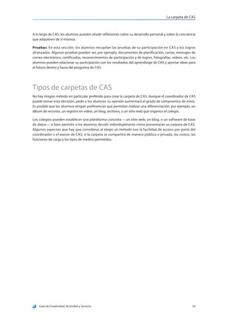 La carpeta de CAS
Guía de Creatividad, Actividad y Servicio 33
A lo largo de CAS, los alumnos pueden añadir reflexiones sobre su desarrollo personal y sobre la conciencia
que adquieren de sí mismos.
Pruebas: En esta sección, los alumnos recopilan las pruebas de su participación en CAS y los logros
alcanzados. Algunas pruebas pueden ser, por ejemplo, documentos de planificación, cartas, mensajes de
correo electrónico, certificados, reconocimientos de participación y de logros, fotografías, videos, etc. Los
alumnos pueden relacionar su participación con los resultados del aprendizaje de CAS y aportar ideas para
el futuro dentro y fuera del programa de CAS.
Tipos de carpetas de CAS
No hay ningún método en particular preferido para crear la carpeta de CAS. Aunque el coordinador de CAS
puede tomar esta decisión, pedir a los alumnos su opinión aumentará el grado de compromiso de estos.
Es posible que los alumnos tengan preferencias que permitan realizar una diferenciación; por ejemplo, un
álbum de recortes, un registro en video, un blog, archivos, o un sitio web que organice el colegio.
Los colegios pueden establecer una plataforma concreta —un sitio web, un blog, o un software de base
de datos— o bien permitir a los alumnos decidir individualmente cómo presentarán su carpeta de CAS.
Algunos aspectos que hay que considerar al elegir un método son la facilidad de acceso por parte del
coordinador o el asesor de CAS, si la carpeta se compartirá de manera pública o privada, los costos, las
funciones de carga y los tipos de medios permitidos.
 