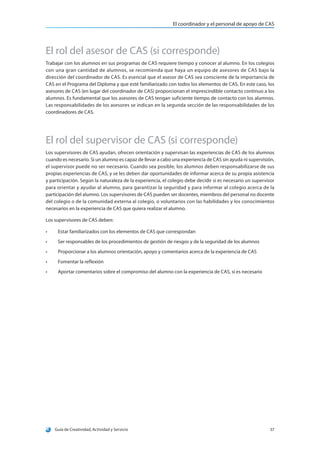 El coordinador y el personal de apoyo de CAS
Guía de Creatividad, Actividad y Servicio 37
El rol del asesor de CAS (si corresponde)
Trabajar con los alumnos en sus programas de CAS requiere tiempo y conocer al alumno. En los colegios
con una gran cantidad de alumnos, se recomienda que haya un equipo de asesores de CAS bajo la
dirección del coordinador de CAS. Es esencial que el asesor de CAS sea consciente de la importancia de
CAS en el Programa del Diploma y que esté familiarizado con todos los elementos de CAS. En este caso, los
asesores de CAS (en lugar del coordinador de CAS) proporcionan el imprescindible contacto continuo a los
alumnos. Es fundamental que los asesores de CAS tengan suficiente tiempo de contacto con los alumnos.
Las responsabilidades de los asesores se indican en la segunda sección de las responsabilidades de los
coordinadores de CAS.
El rol del supervisor de CAS (si corresponde)
Los supervisores de CAS ayudan, ofrecen orientación y supervisan las experiencias de CAS de los alumnos
cuando es necesario. Si un alumno es capaz de llevar a cabo una experiencia de CAS sin ayuda ni supervisión,
el supervisor puede no ser necesario. Cuando sea posible, los alumnos deben responsabilizarse de sus
propias experiencias de CAS, y se les deben dar oportunidades de informar acerca de su propia asistencia
y participación. Según la naturaleza de la experiencia, el colegio debe decidir si es necesario un supervisor
para orientar y ayudar al alumno, para garantizar la seguridad y para informar al colegio acerca de la
participación del alumno. Los supervisores de CAS pueden ser docentes, miembros del personal no docente
del colegio o de la comunidad externa al colegio, o voluntarios con las habilidades y los conocimientos
necesarios en la experiencia de CAS que quiera realizar el alumno.
Los supervisores de CAS deben:
•	 Estar familiarizados con los elementos de CAS que correspondan
•	 Ser responsables de los procedimientos de gestión de riesgos y de la seguridad de los alumnos
•	 Proporcionar a los alumnos orientación, apoyo y comentarios acerca de la experiencia de CAS
•	 Fomentar la reflexión
•	 Aportar comentarios sobre el compromiso del alumno con la experiencia de CAS, si es necesario
 