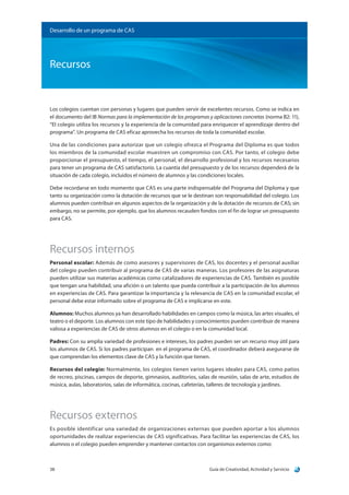 Guía de Creatividad, Actividad y Servicio38
Recursos
Desarrollo de un programa de CAS
Los colegios cuentan con personas y lugares que pueden servir de excelentes recursos. Como se indica en
el documento del IB Normas para la implementación de los programas y aplicaciones concretas (norma B2: 11),
“El colegio utiliza los recursos y la experiencia de la comunidad para enriquecer el aprendizaje dentro del
programa”. Un programa de CAS eficaz aprovecha los recursos de toda la comunidad escolar.
Una de las condiciones para autorizar que un colegio ofrezca el Programa del Diploma es que todos
los miembros de la comunidad escolar muestren un compromiso con CAS. Por tanto, el colegio debe
proporcionar el presupuesto, el tiempo, el personal, el desarrollo profesional y los recursos necesarios
para tener un programa de CAS satisfactorio. La cuantía del presupuesto y de los recursos dependerá de la
situación de cada colegio, incluidos el número de alumnos y las condiciones locales.
Debe recordarse en todo momento que CAS es una parte indispensable del Programa del Diploma y que
tanto su organización como la dotación de recursos que se le destinan son responsabilidad del colegio. Los
alumnos pueden contribuir en algunos aspectos de la organización y de la dotación de recursos de CAS; sin
embargo, no se permite, por ejemplo, que los alumnos recauden fondos con el fin de lograr un presupuesto
para CAS.
Recursos internos
Personal escolar: Además de como asesores y supervisores de CAS, los docentes y el personal auxiliar
del colegio pueden contribuir al programa de CAS de varias maneras. Los profesores de las asignaturas
pueden utilizar sus materias académicas como catalizadores de experiencias de CAS. También es posible
que tengan una habilidad, una afición o un talento que pueda contribuir a la participación de los alumnos
en experiencias de CAS. Para garantizar la importancia y la relevancia de CAS en la comunidad escolar, el
personal debe estar informado sobre el programa de CAS e implicarse en este.
Alumnos: Muchos alumnos ya han desarrollado habilidades en campos como la música, las artes visuales, el
teatro o el deporte. Los alumnos con este tipo de habilidades y conocimientos pueden contribuir de manera
valiosa a experiencias de CAS de otros alumnos en el colegio o en la comunidad local.
Padres: Con su amplia variedad de profesiones e intereses, los padres pueden ser un recurso muy útil para
los alumnos de CAS. Si los padres participan en el programa de CAS, el coordinador deberá asegurarse de
que comprendan los elementos clave de CAS y la función que tienen.
Recursos del colegio: Normalmente, los colegios tienen varios lugares ideales para CAS, como patios
de recreo, piscinas, campos de deporte, gimnasios, auditorios, salas de reunión, salas de arte, estudios de
música, aulas, laboratorios, salas de informática, cocinas, cafeterías, talleres de tecnología y jardines.
Recursos externos
Es posible identificar una variedad de organizaciones externas que pueden aportar a los alumnos
oportunidades de realizar experiencias de CAS significativas. Para facilitar las experiencias de CAS, los
alumnos o el colegio pueden emprender y mantener contactos con organismos externos como:
 