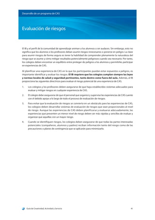 Guía de Creatividad, Actividad y Servicio 41
Evaluación de riesgos
Desarrollo de un programa de CAS
El IB y el perfil de la comunidad de aprendizaje animan a los alumnos a ser audaces. Sin embargo, esto no
significa que los alumnos o los profesores deban asumir riesgos innecesarios o ponerse en peligro. La clave
para asumir riesgos de forma segura es tener la habilidad de comprender plenamente la naturaleza del
riesgo que se asume y cómo mitigar resultados potencialmente peligrosos cuando sea necesario. Por tanto,
los colegios deben encontrar un equilibrio entre proteger de peligros a los alumnos y permitirles participar
en experiencias de CAS.
Al planificar una experiencia de CAS en la que los participantes puedan estar expuestos a peligros, es
importante identificar y evaluar los riesgos. El IB requiere que los colegios cumplan siempre las leyes
y normas locales de salud y seguridad pertinentes, tanto dentro como fuera del aula. Además, el IB
proporciona las siguientes directrices para evaluar el riesgo potencial de una experiencia de CAS.
1.	 Los colegios y los profesores deben asegurarse de que haya establecidos sistemas adecuados para
evaluar y mitigar riesgos en cualquier experiencia de CAS.
2.	 El colegio debe asegurarse de que el personal que organice y supervise las experiencias de CAS cuente
con el debido apoyo a lo largo de todo el proceso de evaluación de riesgos.
3.	 Para evitar que la evaluación de riesgos se convierta en un obstáculo para las experiencias de CAS,
los colegios deben desarrollar sistemas de evaluación de riesgos que sean proporcionales al nivel
de riesgo. Aunque las experiencias de CAS deben planificarse y evaluarse adecuadamente, las
experiencias que presenten un menor nivel de riesgo deben ser más rápidas y sencillas de evaluar y
organizar que aquellas con un mayor riesgo.
4.	 Cuando se identifiquen riesgos, los colegios deben asegurarse de que todas las partes interesadas
potenciales (compañeros, alumnos y padres) reciban información tanto del riesgo como de las
precauciones o planes de contingencia que se aplicarán para minimizarlo.
 