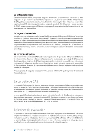 Seguimiento del progreso
Guía de Creatividad, Actividad y Servicio 43
La entrevista inicial
Esta entrevista se realiza al principio del Programa del Diploma. El coordinador o asesor de CAS debe
asegurarse de que el alumno comprenda los requisitos de CAS, explicar los resultados del aprendizaje
de CAS y cómo puede alcanzarlos el alumno, discutir los intereses y las ideas del alumno para realizar
experiencias de CAS, determinar qué forma debe adoptar la carpeta de CAS del alumno, y repasar las etapas
de CAS. Si los alumnos ya conocen CAS, esta entrevista puede ser una oportunidad para confirmar lo que
sepan y ayudar con planes e ideas.
La segunda entrevista
Normalmente, esta entrevista se realiza hacia el final del primer año del Programa del Diploma. Su principal
propósito es evaluar el progreso del alumno en CAS. De auténtico interés en esta entrevista es que los
alumnos se hayan comprometido con una serie de experiencias de CAS y que hayan empezado a trabajar
para alcanzar los resultados del aprendizaje de CAS. En esta etapa, los alumnos han podido completar un
proyecto de CAS o estar planificando cómo realizarlo. En esta entrevista, la carpeta de CAS del alumno se
utiliza como referencia y se revisa para ver las pruebas de logro de cualquiera de los siete resultados del
aprendizaje.
La tercera entrevista
Esta es la entrevista sumativa de CAS. Puede realizarse justo antes de que finalice el Programa del Diploma.
En esta entrevista, el alumno indica cómo ha alcanzado los resultados del aprendizaje de CAS. Además,
discute y evalúa su programa de CAS y reflexiona acerca del crecimiento personal. En esta entrevista, la
carpeta de CAS del alumno se utiliza como referencia. Esta tercera entrevista puede dar la oportunidad
de discutir sobre el desarrollo de ese programa de CAS para futuros alumnos basándose en la experiencia
personal de ese alumno.
Para ver ejemplos de preguntas para las entrevistas, consulte el Material de ayuda al profesor de Creatividad,
Actividad y Servicio.
La carpeta de CAS
La carpeta de CAS permite a los alumnos registrar sus distintas experiencias de CAS y resumir y celebrar sus
logros. La carpeta de CAS es una colección de pruebas y reflexiones (por ejemplo: fotografías, grabaciones
de audio y video, documentos, pósteres, programas de eventos o interpretaciones, etc.) que muestren la
participación en CAS y el logro de los siete resultados del aprendizaje.
La carpeta de CAS debe discutirse durante las tres entrevistas formales de CAS. Durante la entrevista, el
alumno discute su progreso y sus experiencias de CAS. Cuando sea necesario, el coordinador o el asesor
de CAS debe animar y ayudar a los alumnos a mantener al día su carpeta de CAS. La carpeta de CAS es una
valiosa prueba de las experiencias y los logros de CAS de un alumno.
Boletines de evaluación
En el boletín de evaluación debe incluirse información sobre el progreso del alumno en CAS. Esto puede
adoptar diferentes formas, pero debe considerarse un modo de comunicar a los alumnos, a los padres y a
instituciones educativas el trabajo del alumno en el programa de CAS. Al finalizar el Programa del Diploma,
se recomienda que los colegios den a los alumnos un breve informe de sus logros de CAS, ya que puede
beneficiarles en sus solicitudes de admisión en instituciones de educación superior.
 