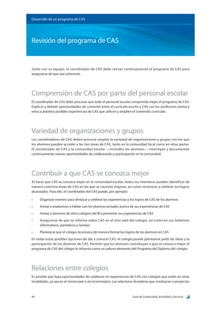 Guía de Creatividad, Actividad y Servicio44
Desarrollo de un programa de CAS
Revisión del programa de CAS
Junto con su equipo, el coordinador de CAS debe revisar continuamente el programa de CAS para
asegurarse de que sea coherente.
Comprensión de CAS por parte del personal escolar
El coordinador de CAS debe procurar que todo el personal escolar comprenda mejor el programa de CAS.
Explicar y debatir oportunidades de conexión entre el currículo escrito y CAS con los profesores anima a
estos a plantear posibles experiencias de CAS que utilicen y amplíen el contenido curricular.
Variedad de organizaciones y grupos
Los coordinadores de CAS deben procurar ampliar la variedad de organizaciones y grupos con los que
los alumnos pueden acceder a las tres áreas de CAS, tanto en la comunidad local como en otras partes.
El coordinador de CAS y la comunidad escolar —incluidos los alumnos— investigan y documentan
continuamente nuevas oportunidades de colaboración y participación en la comunidad.
Contribuir a que CAS se conozca mejor
Al hacer que CAS se conozca mejor en la comunidad escolar, todos sus miembros pueden identificar de
manera colectiva áreas de CAS en las que se necesite mejorar, así como reconocer y celebrar los logros
alcanzados. Para ello, el coordinador del CAS puede, por ejemplo:
•	 Organizar eventos para destacar y celebrar las experiencias y los logros de CAS de los alumnos
•	 Invitar a exalumnos a hablar con los alumnos actuales acerca de sus experiencias de CAS
•	 Invitar a alumnos de otros colegios del IB a presentar sus experiencias de CAS
•	 Asegurarse de que se informa sobre CAS en el sitio web del colegio, así como en sus boletines
informativos, periódicos y revistas
•	 Plantearse que el colegio reconozca de manera formal los logros de los alumnos en CAS
En todas estas posibles opciones de dar a conocer CAS, el colegio puede plantearse pedir las ideas y la
participación de los alumnos de CAS. Permitir que los alumnos contribuyan a que se conozca mejor el
programa de CAS del colegio lo refuerza como un valioso elemento del Programa del Diploma del colegio.
Relaciones entre colegios
Es posible que haya oportunidades de colaborar en experiencias de CAS con colegios que estén en otras
localidades, ya sea en el mismo país o en el extranjero. Las relaciones duraderas que conduzcan a proyectos
 