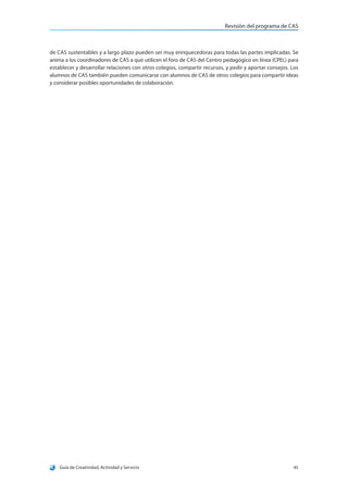 Revisión del programa de CAS
Guía de Creatividad, Actividad y Servicio 45
de CAS sustentables y a largo plazo pueden ser muy enriquecedoras para todas las partes implicadas. Se
anima a los coordinadores de CAS a que utilicen el foro de CAS del Centro pedagógico en línea (CPEL) para
establecer y desarrollar relaciones con otros colegios, compartir recursos, y pedir y aportar consejos. Los
alumnos de CAS también pueden comunicarse con alumnos de CAS de otros colegios para compartir ideas
y considerar posibles oportunidades de colaboración.
 