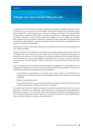 Guía de Creatividad, Actividad y Servicio46
Trabajar con comunidades interculturales
Apéndices
Las experiencias de CAS ofrecen a los alumnos un medio para desarrollar sensibilidad y conciencia cultural.
En todos los casos, las interacciones con comunidades diversas deben enfocarse como colaboraciones que
hagan hincapié en la condición que nos une como seres humanos. Los alumnos de CAS siempre deben
procurar apreciar la riqueza de la diversidad y no percibir como deficiente a ningún grupo cultural o social.
En todas las experiencias de CAS, incluidas aquellas que impliquen servicio, los adultos que participen
deben asegurarse de que los alumnos comprendan el contexto en el que se desarrollan; esto puede implicar
una conciencia cultural, religiosa, económica o lingüística, así como comprender las necesidades físicas y los
requisitos de apoyo para el aprendizaje.
Hay que procurar que las interacciones dentro de la comunidad fomenten la conciencia intercultural y social
y las relaciones duraderas.
Cuando los alumnos de CAS identifiquen necesidades a las que dirigir experiencias de servicio, lo primero
que deberán hacer será comunicarse y entrevistarse con la comunidad o individuos involucrados, y así
sentar la base de relaciones con mutuo respeto. Este enfoque maximiza tanto los potenciales beneficios
para los destinatarios como las oportunidades de aprendizaje para los alumnos. Lo ideal es que dichas
comunicaciones y entrevistas previas se realicen en persona y con la participación directa de los propios
alumnos.
Todas las experiencias de servicio deben evolucionar de hacer algo para otros a trabajar con otros en un
compromiso compartido hacia el bien común. Este enfoque colaborativo maximiza los beneficios para
todas las partes. Una experiencia significativa de servicio requiere:
•	 Comprender las complejidades de cuestiones tales como la pobreza, el analfabetismo, el
envejecimiento, el aislamiento, la salud o la sustentabilidad ambiental que subyacen en una necesidad
identificada
•	 Verificar la necesidad del servicio
•	 Interactuar con personas o grupos de la comunidad durante todas las etapas de la experiencia de
servicio de tal modo que se respeten sus derechos y su dignidad
Es deseable que los alumnos muestren iniciativa al desarrollar las experiencias de servicio que sean
adecuadas a la situación y a sus habilidades. Cuando participen en una experiencia de servicio duradera o a
largo plazo (por ejemplo, en un proyecto de CAS), los alumnos deben comprender la necesidad que haya en
ese momento de dichos proyectos de CAS, además de comprobar de qué modo sus acciones beneficiarán a
otros, y demostrar iniciativa en un aspecto del proyecto de CAS.
 