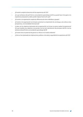 Guía de Creatividad, Actividad y Servicio48
•	 ¿El evento cumple las directrices de las experiencias de CAS?
•	 ¿En qué atributos del perfil de la comunidad de aprendizaje del IB se puede hacer hincapié en la
experiencia propuesta? ¿Cuáles pueden dejarse fuera? ¿Por qué?
•	 ¿El evento o la organización respeta las diferencias de otros individuos y grupos?
•	 ¿El evento o la organización servirá para aumentar la comprensión de una lengua, una cultura, otras
perspectivas, o la mentalidad internacional?
•	 ¿Cuáles son los objetivos declarados de la organización con la que se quiere realizar la experiencia?
¿En qué medida esos objetivos concuerdan con los de la declaración de principios del IB o con los
atributos del perfil de la comunidad de aprendizaje del IB?
•	 ¿El evento tiene el potencial de generar un efecto en el medio ambiente?
•	 ¿Cómo se han planteado las implicaciones jurídicas o de salud y seguridad de la experiencia de CAS?
 