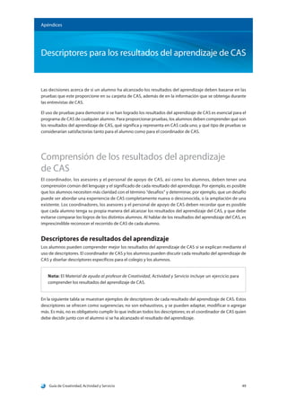 Guía de Creatividad, Actividad y Servicio 49
Apéndices
Descriptores para los resultados del aprendizaje de CAS
Las decisiones acerca de si un alumno ha alcanzado los resultados del aprendizaje deben basarse en las
pruebas que este proporcione en su carpeta de CAS, además de en la información que se obtenga durante
las entrevistas de CAS.
El uso de pruebas para demostrar si se han logrado los resultados del aprendizaje de CAS es esencial para el
programa de CAS de cualquier alumno. Para proporcionar pruebas, los alumnos deben comprender qué son
los resultados del aprendizaje de CAS, qué significa y representa en CAS cada uno, y qué tipo de pruebas se
considerarían satisfactorias tanto para el alumno como para el coordinador de CAS.
Comprensión de los resultados del aprendizaje
de CAS
El coordinador, los asesores y el personal de apoyo de CAS, así como los alumnos, deben tener una
comprensión común del lenguaje y el significado de cada resultado del aprendizaje. Por ejemplo, es posible
que los alumnos necesiten más claridad con el término “desafíos” y determinar, por ejemplo, que un desafío
puede ser abordar una experiencia de CAS completamente nueva o desconocida, o la ampliación de una
existente. Los coordinadores, los asesores y el personal de apoyo de CAS deben recordar que es posible
que cada alumno tenga su propia manera del alcanzar los resultados del aprendizaje del CAS, y que debe
evitarse comparar los logros de los distintos alumnos. Al hablar de los resultados del aprendizaje del CAS, es
imprescindible reconocer el recorrido de CAS de cada alumno.
Descriptores de resultados del aprendizaje
Los alumnos pueden comprender mejor los resultados del aprendizaje de CAS si se explican mediante el
uso de descriptores. El coordinador de CAS y los alumnos pueden discutir cada resultado del aprendizaje de
CAS y diseñar descriptores específicos para el colegio y los alumnos.
Nota: El Material de ayuda al profesor de Creatividad, Actividad y Servicio incluye un ejercicio para
comprender los resultados del aprendizaje de CAS.
En la siguiente tabla se muestran ejemplos de descriptores de cada resultado del aprendizaje de CAS. Estos
descriptores se ofrecen como sugerencias; no son exhaustivos, y se pueden adaptar, modificar o agregar
más. Es más, no es obligatorio cumplir lo que indican todos los descriptores; es el coordinador de CAS quien
debe decidir junto con el alumno si se ha alcanzado el resultado del aprendizaje.
 