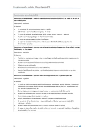 Descriptores para los resultados del aprendizaje de CAS
Guía de Creatividad, Actividad y Servicio50
Resultados del aprendizaje de CAS
Resultado del aprendizaje 1: Identificar en uno mismo los puntos fuertes y las áreas en las que se
necesita mejorar.
Descriptores sugeridos
El alumno:
•	 Es consciente de sus propios puntos fuertes y débiles
•	 Está abierto a oportunidades de mejorar y de crecer
•	 Es capaz de proponer actividades de acuerdo con sus propios intereses y talentos
•	 Muestra voluntad de participar en diferentes actividades
•	 Es capaz de realizar una autoevaluación reflexiva
•	 Es capaz de verse a sí mismo como un individuo con distintas habilidades, algunas más
desarrolladas que otras
Resultado del aprendizaje 2: Mostrar que se han afrontado desafíos y se han desarrollado nuevas
habilidades en el proceso.
Descriptores sugeridos
El alumno:
•	 Participa en una experiencia que exige un desafío personal adecuado; puede ser una experiencia
nueva o conocida
•	 Muestra voluntad de implicarse en situaciones y ambientes desconocidos
•	 Adquiere nuevas habilidades
•	 Aumenta sus conocimientos en un área establecida
•	 Muestra habilidades desarrolladas o recién adquiridas, o mayores conocimientos, en un área
establecida
Resultado del aprendizaje 3: Mostrar cómo iniciar y planificar una experiencia de CAS.
Descriptores sugeridos
El alumno:
•	 Es capaz de articular las etapas de CAS (investigación, preparación, acción, reflexión —continua—
y demostración) que van desde concebir una idea hasta ejecutar un plan para una experiencia o
una serie de experiencias de CAS
•	 Demuestra conocimiento y conciencia al basarse en una experiencia de CAS previa
•	 Muestra iniciativa mediante la puesta en marcha de una nueva idea o un nuevo proceso.
•	 Sugiere ideas, propuestas o soluciones creativas
•	 Integra pensamientos reflexivos en la planificación o en la toma de iniciativas
•	 Es consciente de los distintos roles y responsabilidades al diseñar una experiencia de CAS
individual o colectiva
•	 Muestra una actitud responsable hacia la planificación del proyecto de CAS
•	 Es capaz de desarrollar un plan de acción coherente teniendo en cuenta la finalidad o el propósito,
las actividades y los recursos
 