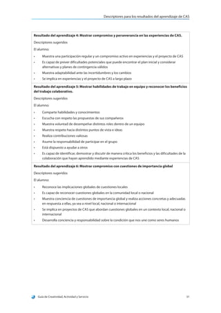 Descriptores para los resultados del aprendizaje de CAS
Guía de Creatividad, Actividad y Servicio 51
Resultado del aprendizaje 4: Mostrar compromiso y perseverancia en las experiencias de CAS.
Descriptores sugeridos
El alumno:
•	 Muestra una participación regular y un compromiso activo en experiencias y el proyecto de CAS
•	 Es capaz de prever dificultades potenciales que puede encontrar el plan inicial y considerar
alternativas y planes de contingencia válidos
•	 Muestra adaptabilidad ante las incertidumbres y los cambios
•	 Se implica en experiencias y el proyecto de CAS a largo plazo
Resultado del aprendizaje 5: Mostrar habilidades de trabajo en equipo y reconocer los beneficios
del trabajo colaborativo.
Descriptores sugeridos
El alumno:
•	 Comparte habilidades y conocimientos
•	 Escucha con respeto las propuestas de sus compañeros
•	 Muestra voluntad de desempeñar distintos roles dentro de un equipo
•	 Muestra respeto hacia distintos puntos de vista e ideas
•	 Realiza contribuciones valiosas
•	 Asume la responsabilidad de participar en el grupo
•	 Está dispuesto a ayudar a otros
•	 Es capaz de identificar, demostrar y discutir de manera crítica los beneficios y las dificultades de la
colaboración que hayan aprendido mediante experiencias de CAS
Resultado del aprendizaje 6: Mostrar compromiso con cuestiones de importancia global
Descriptores sugeridos
El alumno:
•	 Reconoce las implicaciones globales de cuestiones locales
•	 Es capaz de reconocer cuestiones globales en la comunidad local o nacional
•	 Muestra conciencia de cuestiones de importancia global y realiza acciones concretas y adecuadas
en respuesta a ellas, ya sea a nivel local, nacional o internacional
•	 Se implica en proyectos de CAS que abordan cuestiones globales en un contexto local, nacional o
internacional
•	 Desarrolla conciencia y responsabilidad sobre la condición que nos une como seres humanos
 